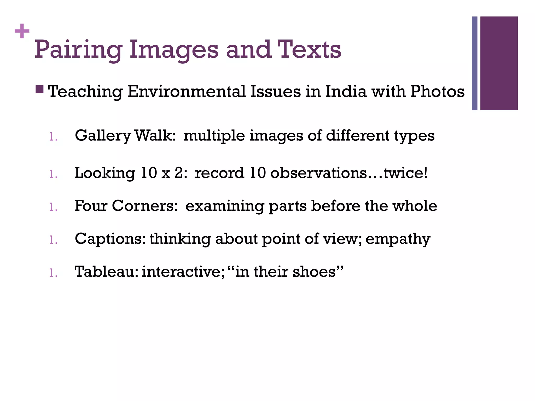+
Pairing Images and Texts
 Teaching Environmental Issues in India with Photos
1. Gallery Walk: multiple images of different types
1. Looking 10 x 2: record 10 observations…twice!
1. Four Corners: examining parts before the whole
1. Captions: thinking about point of view; empathy
1. Tableau: interactive;“in their shoes”
 