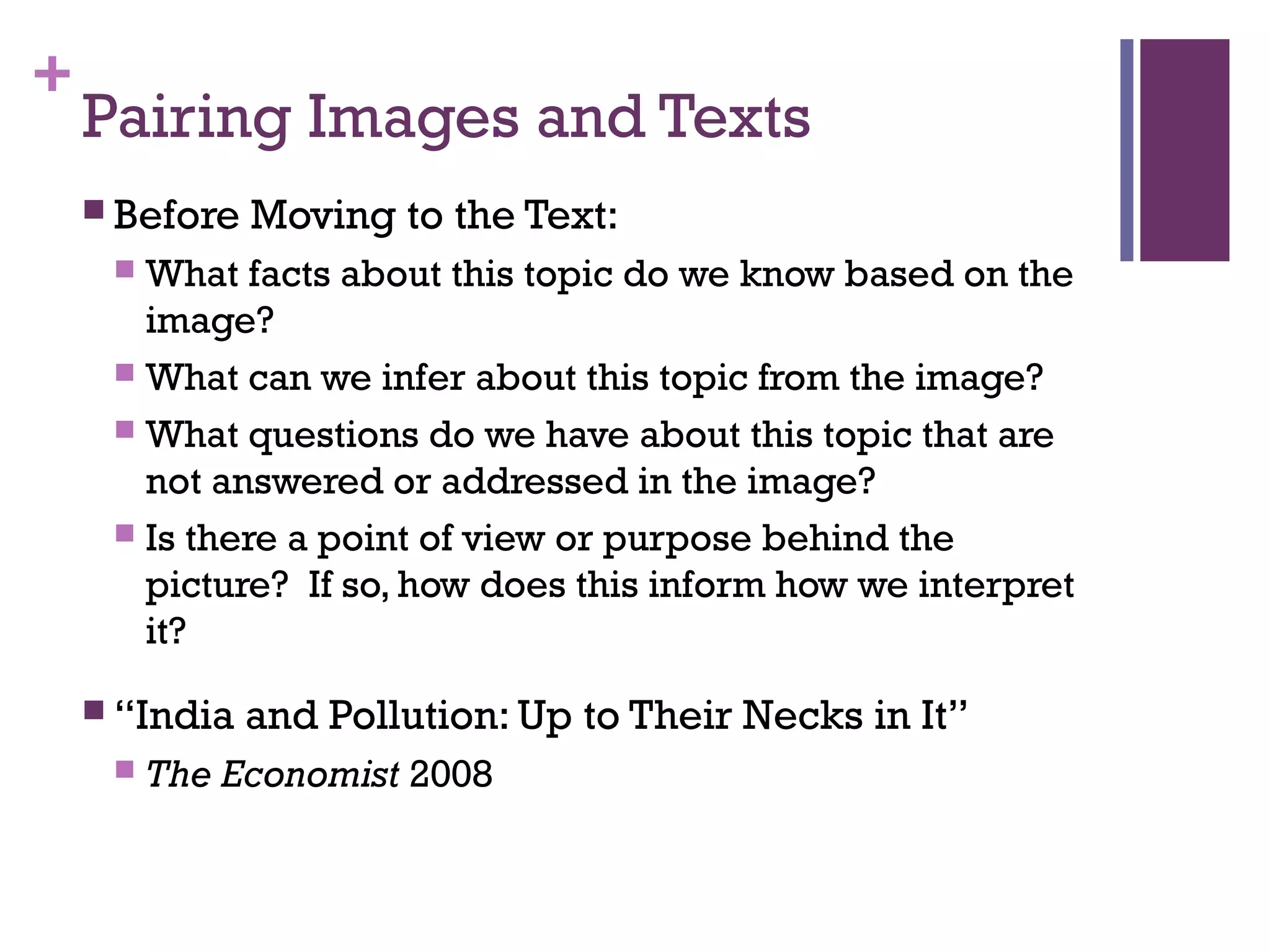 +
Pairing Images and Texts
 Before Moving to the Text:
 What facts about this topic do we know based on the
image?
 What can we infer about this topic from the image?
 What questions do we have about this topic that are
not answered or addressed in the image?
 Is there a point of view or purpose behind the
picture? If so, how does this inform how we interpret
it?
 “India and Pollution: Up to Their Necks in It”
 The Economist 2008
 