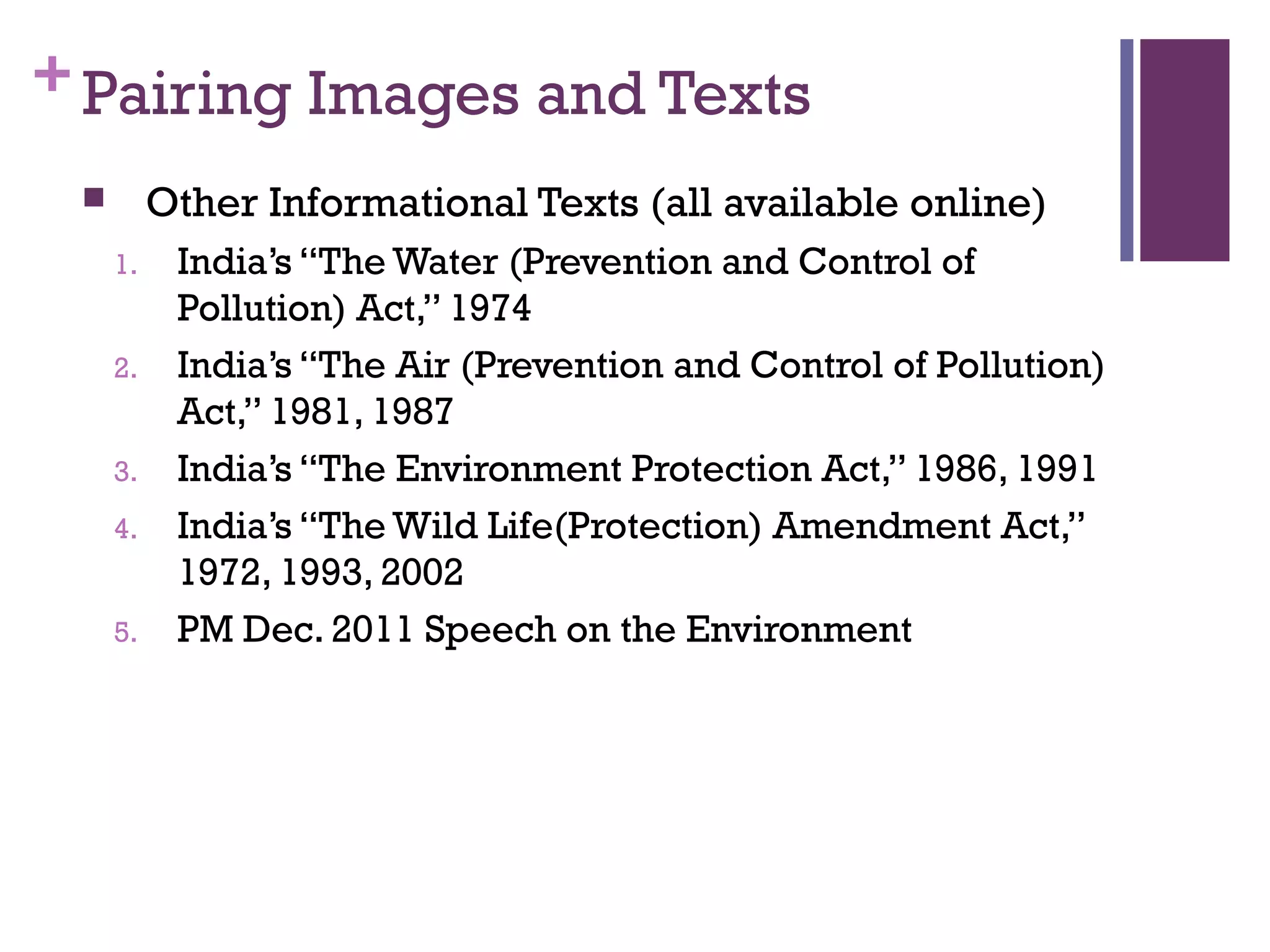 +Pairing Images and Texts
 Other Informational Texts (all available online)
1. India’s “The Water (Prevention and Control of
Pollution) Act,” 1974
2. India’s “The Air (Prevention and Control of Pollution)
Act,” 1981, 1987
3. India’s “The Environment Protection Act,” 1986, 1991
4. India’s “The Wild Life(Protection) Amendment Act,”
1972, 1993, 2002
5. PM Dec. 2011 Speech on the Environment
 