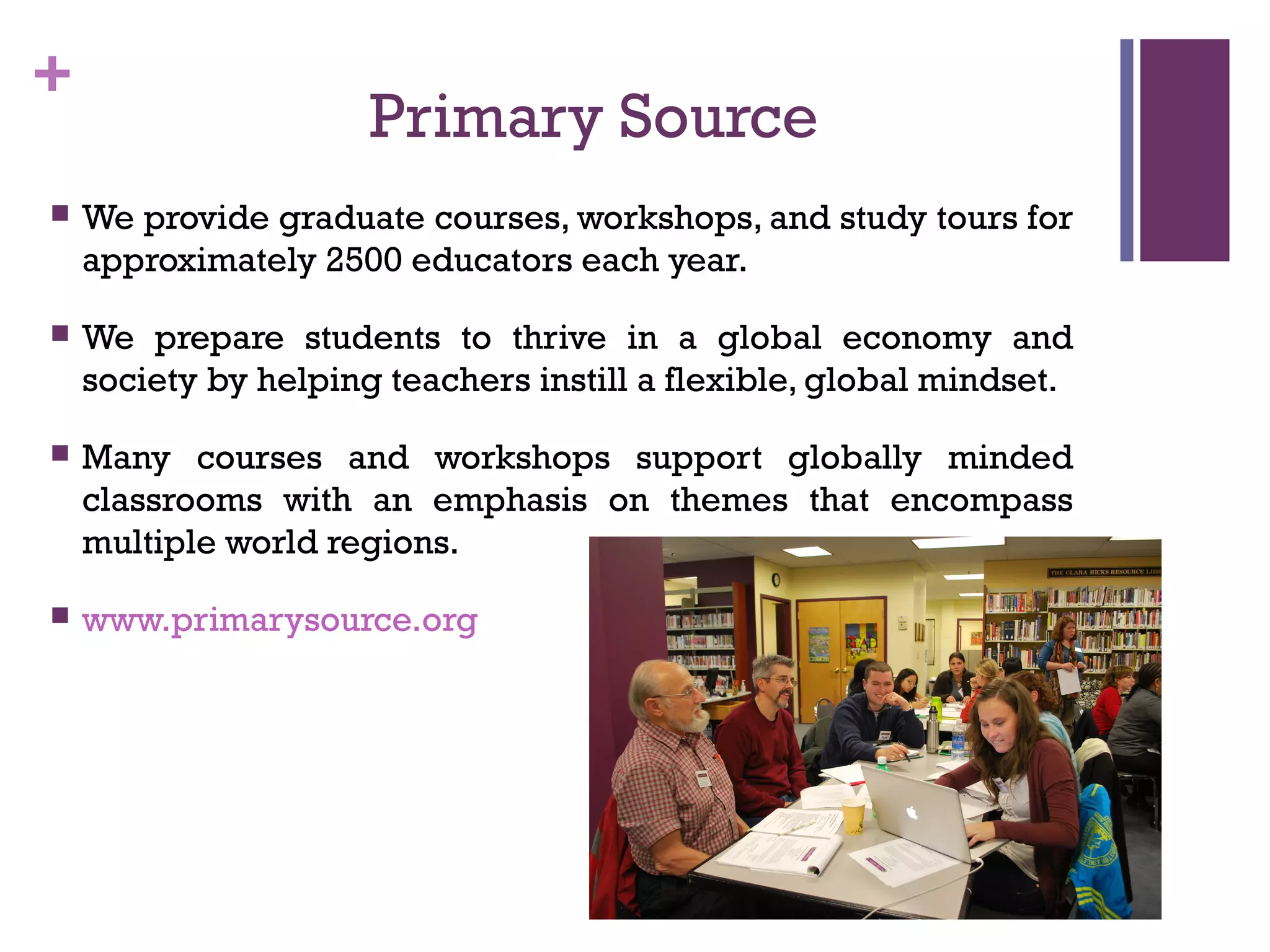 +
Primary Source
 We provide graduate courses, workshops, and study tours for
approximately 2500 educators each year.
 We prepare students to thrive in a global economy and
society by helping teachers instill a flexible, global mindset.
 Many courses and workshops support globally minded
classrooms with an emphasis on themes that encompass
multiple world regions.
 www.primarysource.org
 