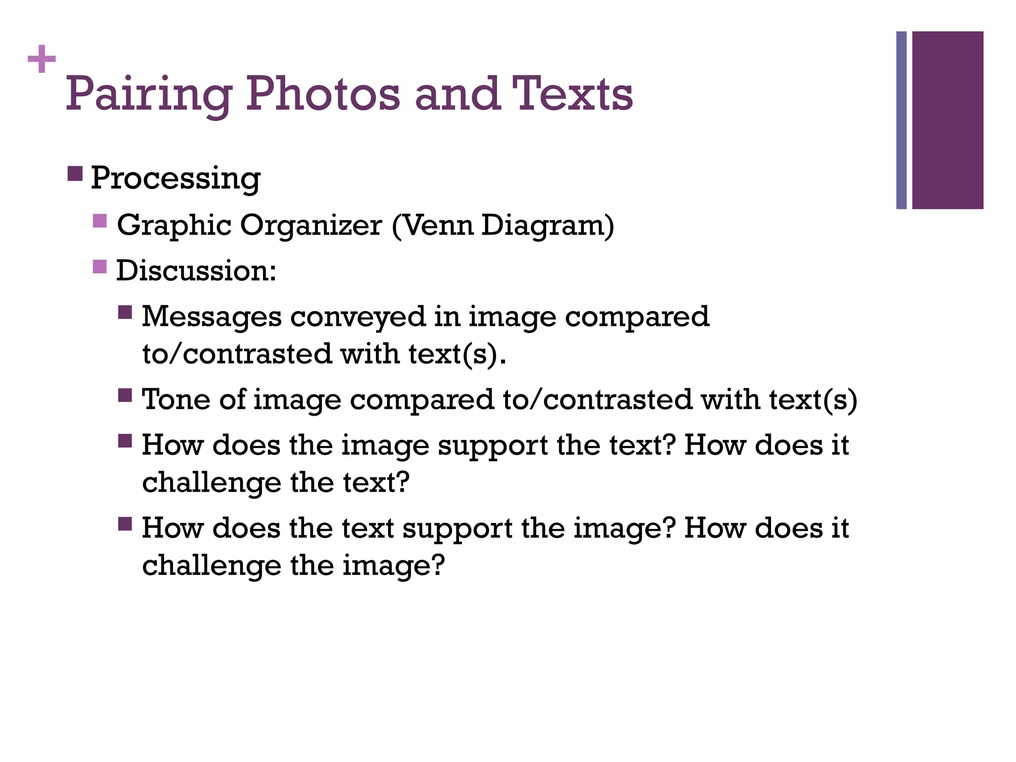 +
Pairing Photos and Texts
 Processing
 Graphic Organizer (Venn Diagram)
 Discussion:
 Messages conveyed in image compared
to/contrasted with text(s).
 Tone of image compared to/contrasted with text(s)
 How does the image support the text? How does it
challenge the text?
 How does the text support the image? How does it
challenge the image?
 
