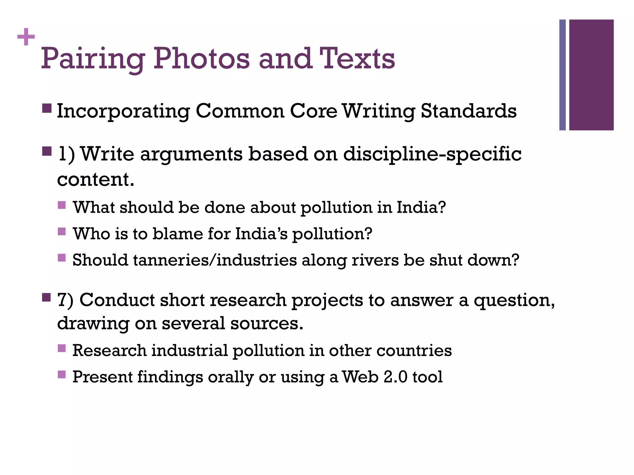 +
Pairing Photos and Texts
 Incorporating Common Core Writing Standards
 1) Write arguments based on discipline-specific
content.
 What should be done about pollution in India?
 Who is to blame for India’s pollution?
 Should tanneries/industries along rivers be shut down?
 7) Conduct short research projects to answer a question,
drawing on several sources.
 Research industrial pollution in other countries
 Present findings orally or using a Web 2.0 tool
 