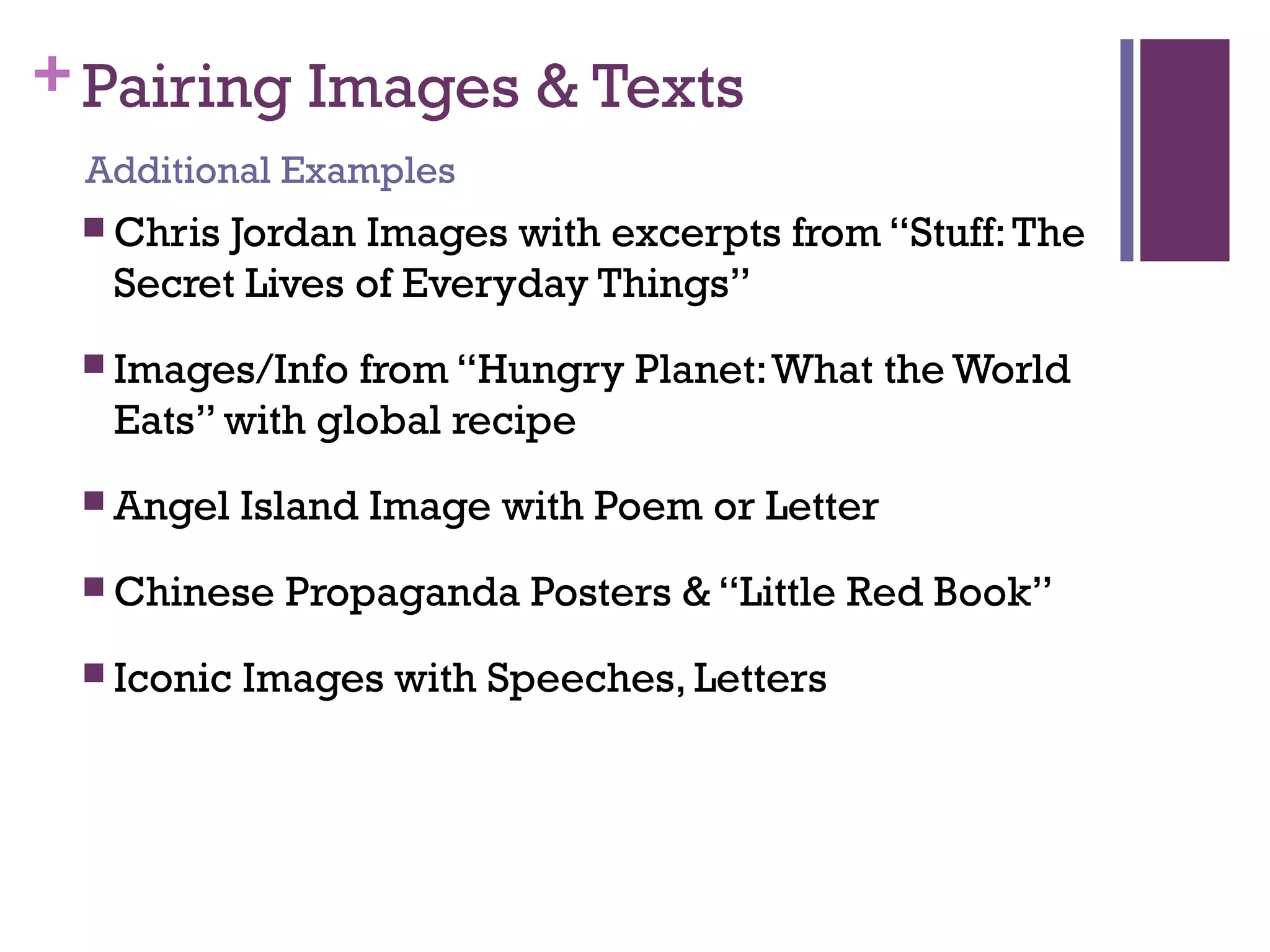 +Pairing Images & Texts
 Chris Jordan Images with excerpts from “Stuff:The
Secret Lives of Everyday Things”
 Images/Info from “Hungry Planet:What the World
Eats” with global recipe
 Angel Island Image with Poem or Letter
 Chinese Propaganda Posters & “Little Red Book”
 Iconic Images with Speeches, Letters
Additional Examples
 