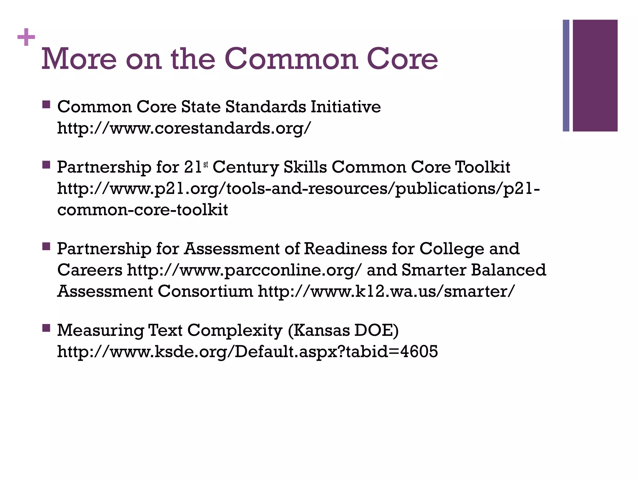 +
More on the Common Core
 Common Core State Standards Initiative
http://www.corestandards.org/
 Partnership for 21st
Century Skills Common Core Toolkit
http://www.p21.org/tools-and-resources/publications/p21-
common-core-toolkit
 Partnership for Assessment of Readiness for College and
Careers http://www.parcconline.org/ and Smarter Balanced
Assessment Consortium http://www.k12.wa.us/smarter/
 Measuring Text Complexity (Kansas DOE)
http://www.ksde.org/Default.aspx?tabid=4605
 