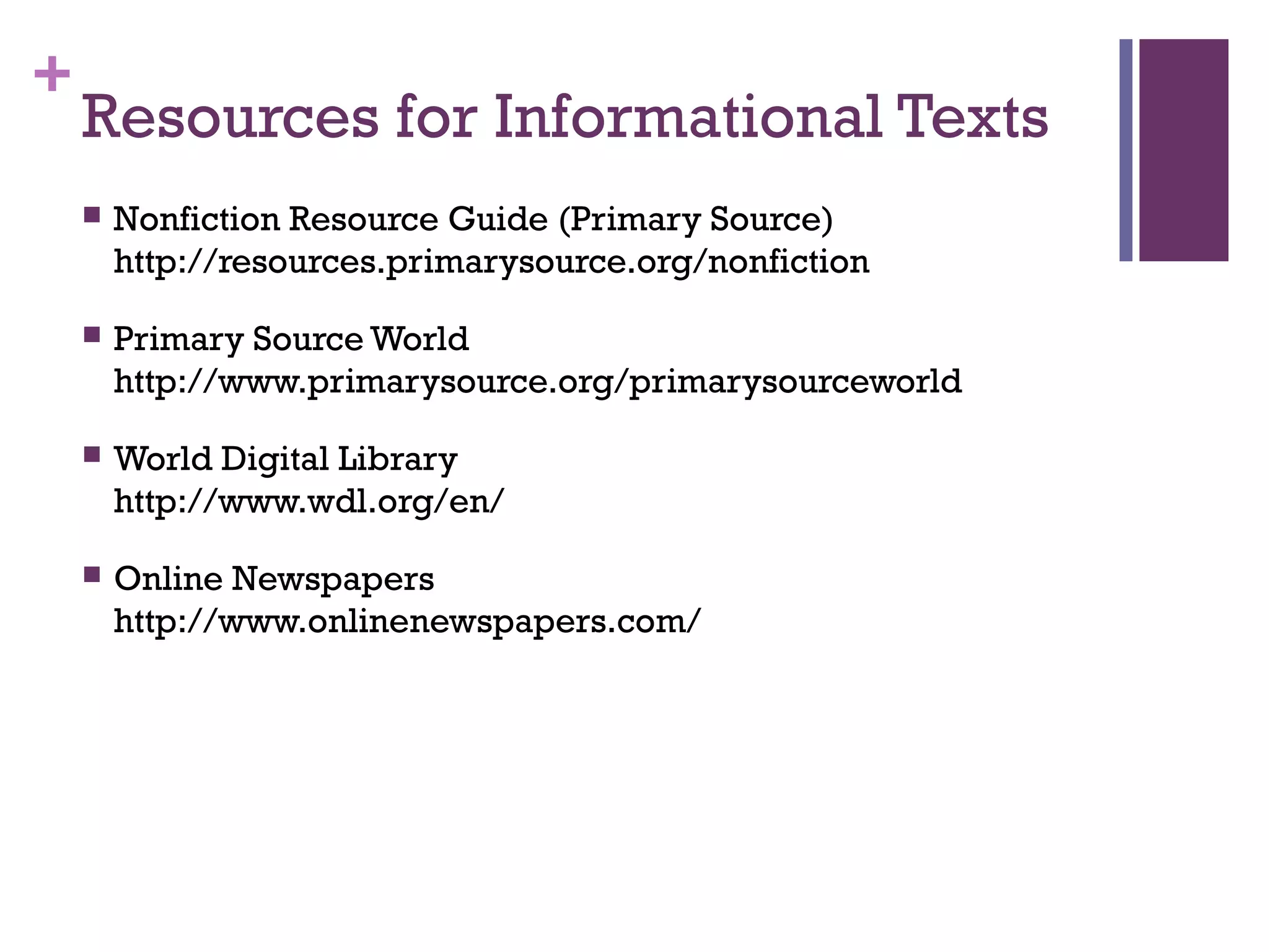 +
Resources for Informational Texts
 Nonfiction Resource Guide (Primary Source)
http://resources.primarysource.org/nonfiction
 Primary Source World
http://www.primarysource.org/primarysourceworld
 World Digital Library
http://www.wdl.org/en/
 Online Newspapers
http://www.onlinenewspapers.com/
 