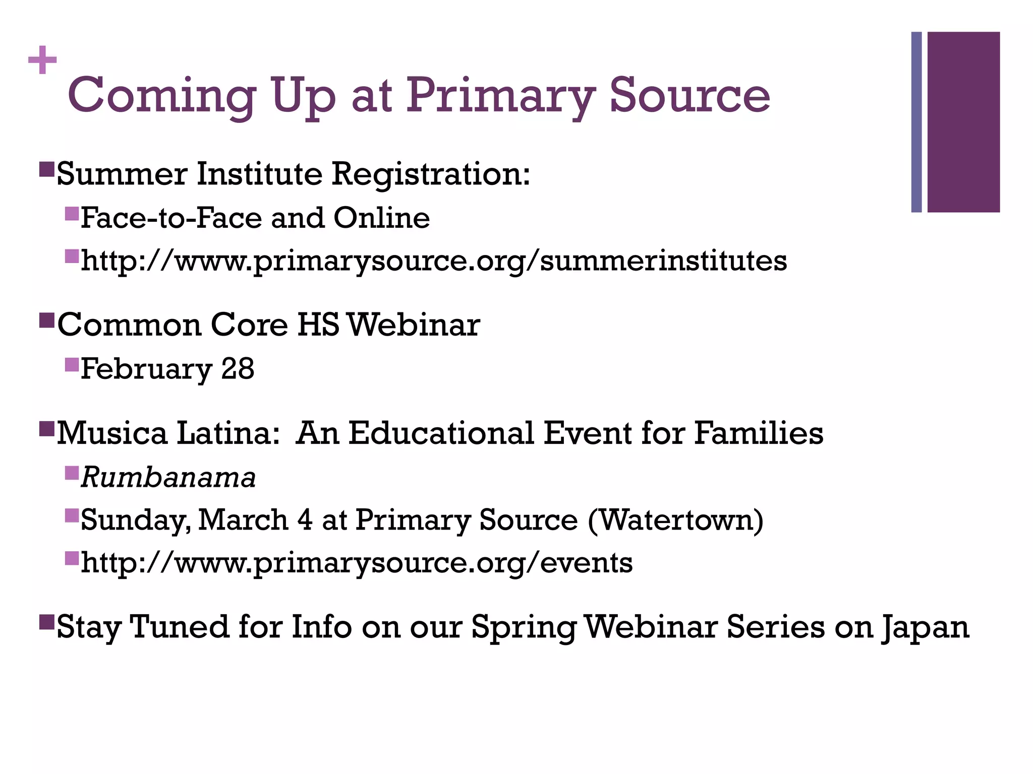 +
Coming Up at Primary Source
Summer Institute Registration:
Face-to-Face and Online
http://www.primarysource.org/summerinstitutes
Common Core HS Webinar
February 28
Musica Latina: An Educational Event for Families
Rumbanama
Sunday, March 4 at Primary Source (Watertown)
http://www.primarysource.org/events
Stay Tuned for Info on our Spring Webinar Series on Japan
 