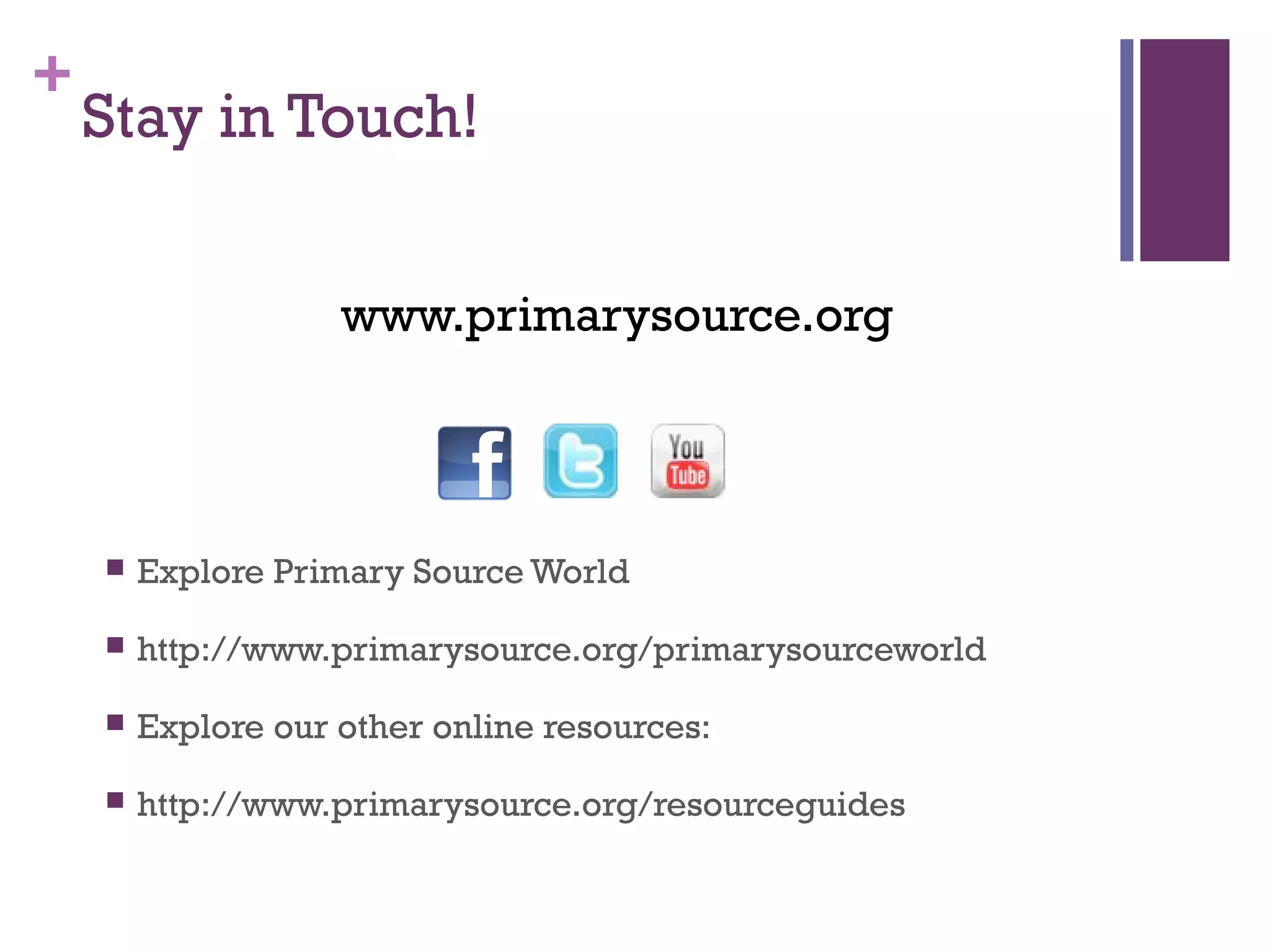 +
Stay in Touch!
www.primarysource.org
 Explore Primary Source World
 http://www.primarysource.org/primarysourceworld
 Explore our other online resources:
 http://www.primarysource.org/resourceguides
 
