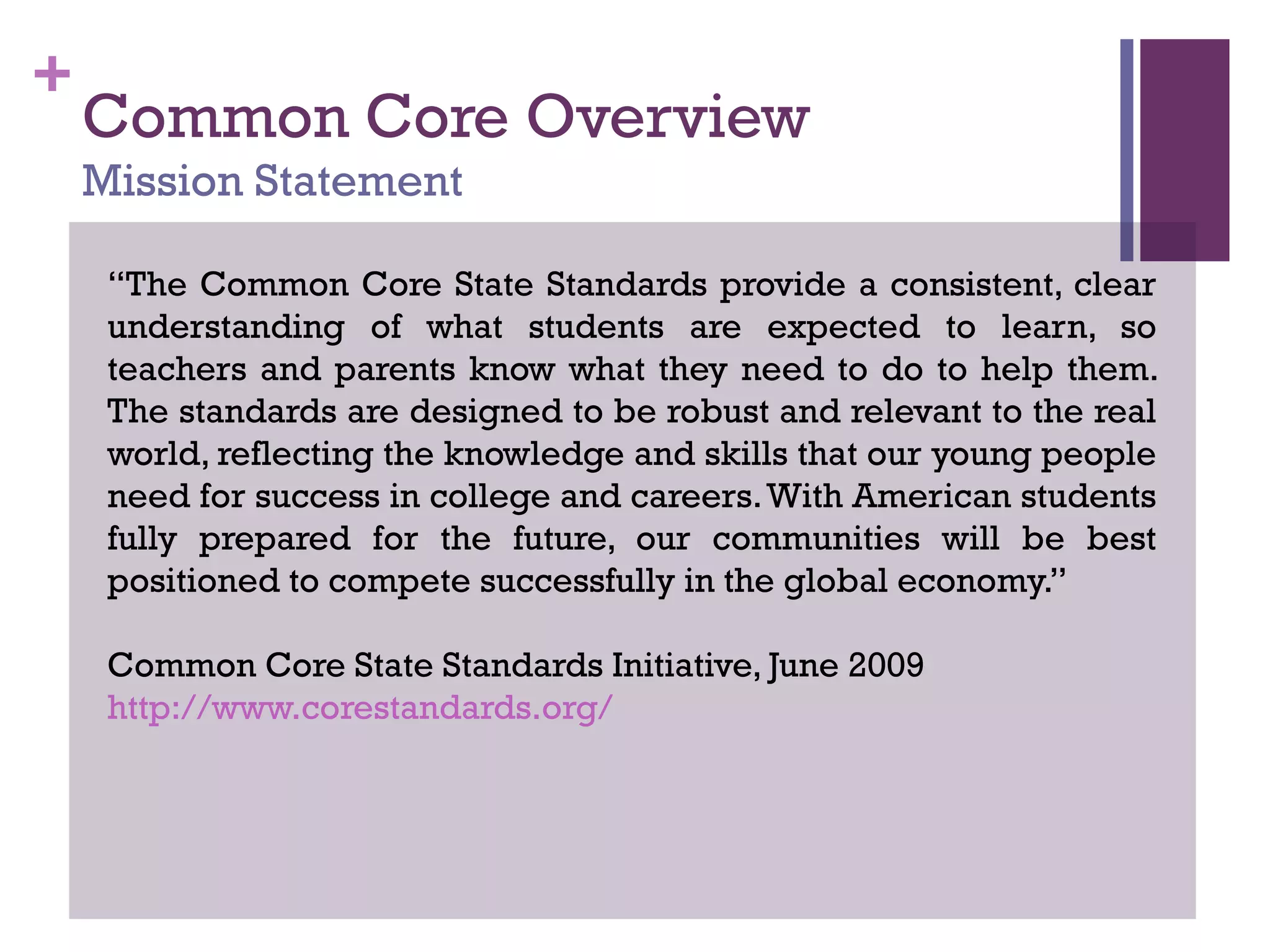 +
Common Core Overview
Mission Statement
“The Common Core State Standards provide a consistent, clear
understanding of what students are expected to learn, so
teachers and parents know what they need to do to help them.
The standards are designed to be robust and relevant to the real
world, reflecting the knowledge and skills that our young people
need for success in college and careers.With American students
fully prepared for the future, our communities will be best
positioned to compete successfully in the global economy.”
Common Core State Standards Initiative, June 2009
http://www.corestandards.org/
 