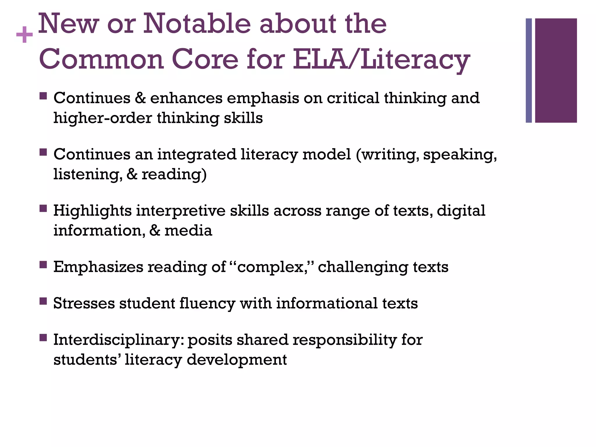 +New or Notable about the
Common Core for ELA/Literacy
 Continues & enhances emphasis on critical thinking and
higher-order thinking skills
 Continues an integrated literacy model (writing, speaking,
listening, & reading)
 Highlights interpretive skills across range of texts, digital
information, & media
 Emphasizes reading of “complex,” challenging texts
 Stresses student fluency with informational texts
 Interdisciplinary: posits shared responsibility for
students’ literacy development
 