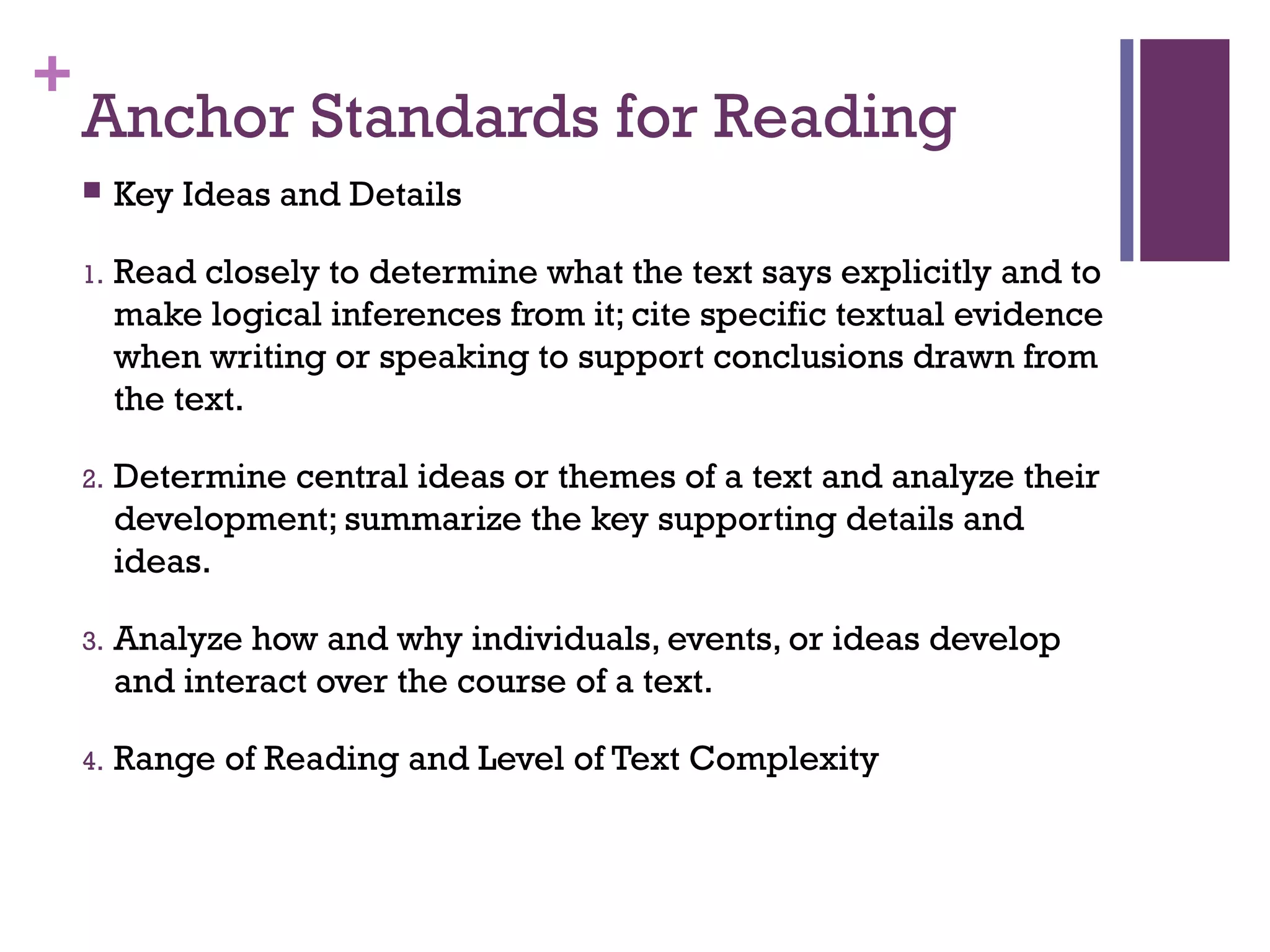 +
Anchor Standards for Reading
 Key Ideas and Details
1. Read closely to determine what the text says explicitly and to
make logical inferences from it; cite specific textual evidence
when writing or speaking to support conclusions drawn from
the text.
2. Determine central ideas or themes of a text and analyze their
development; summarize the key supporting details and
ideas.
3. Analyze how and why individuals, events, or ideas develop
and interact over the course of a text.
4. Range of Reading and Level of Text Complexity
 