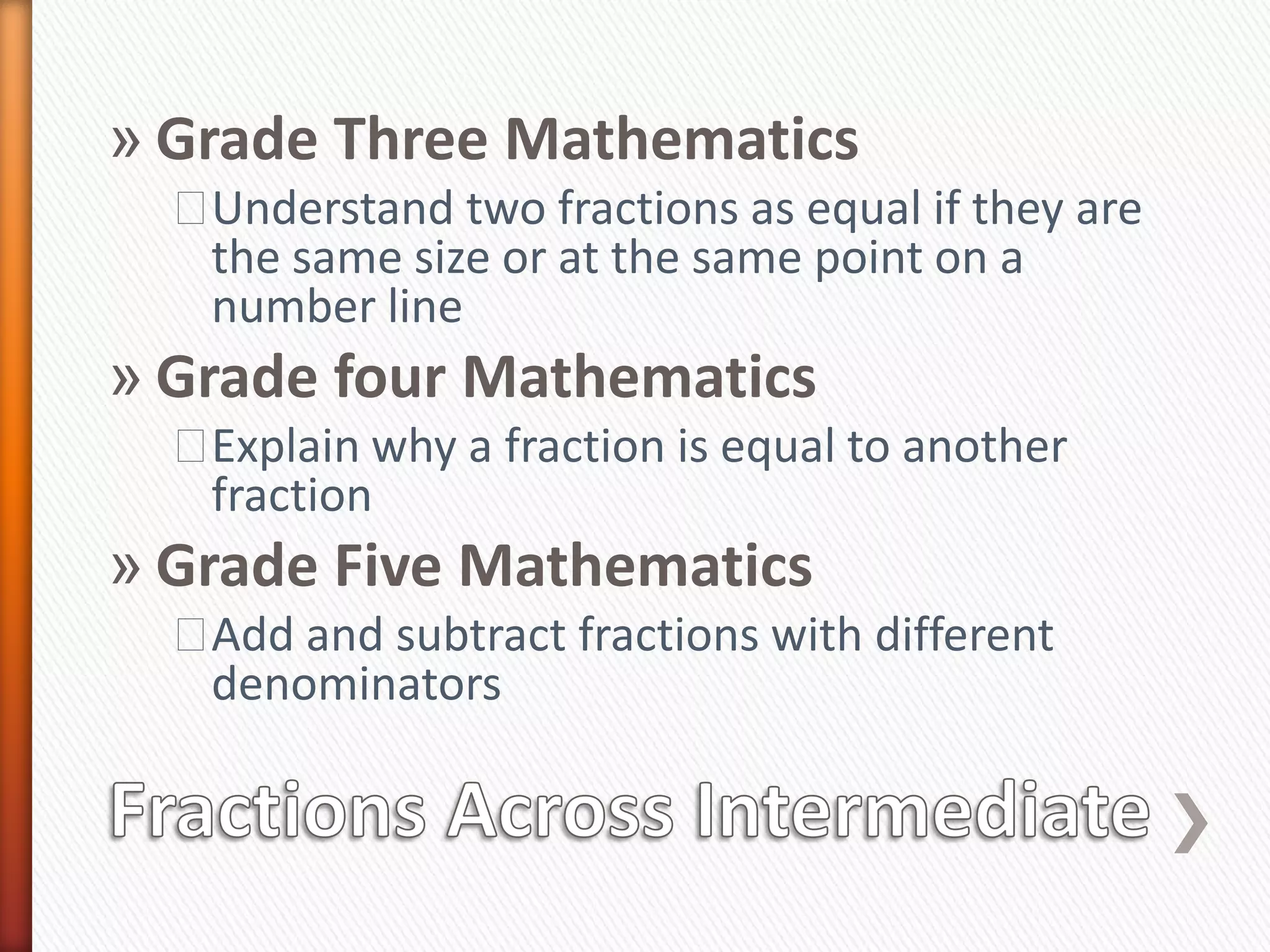» Grade Three Mathematics
  ˃Understand two fractions as equal if they are
   the same size or at the same point on a
   number line
» Grade four Mathematics
  ˃Explain why a fraction is equal to another
   fraction
» Grade Five Mathematics
  ˃Add and subtract fractions with different
   denominators
 