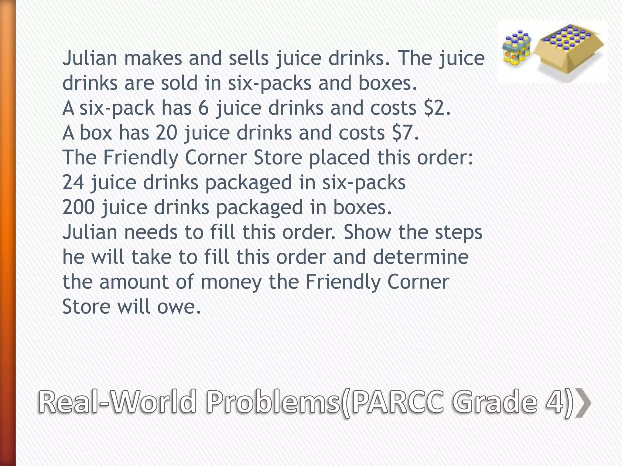 Julian makes and sells juice drinks. The juice
drinks are sold in six-packs and boxes.
A six-pack has 6 juice drinks and costs $2.
A box has 20 juice drinks and costs $7.
The Friendly Corner Store placed this order:
24 juice drinks packaged in six-packs
200 juice drinks packaged in boxes.
Julian needs to fill this order. Show the steps
he will take to fill this order and determine
the amount of money the Friendly Corner
Store will owe.
 
