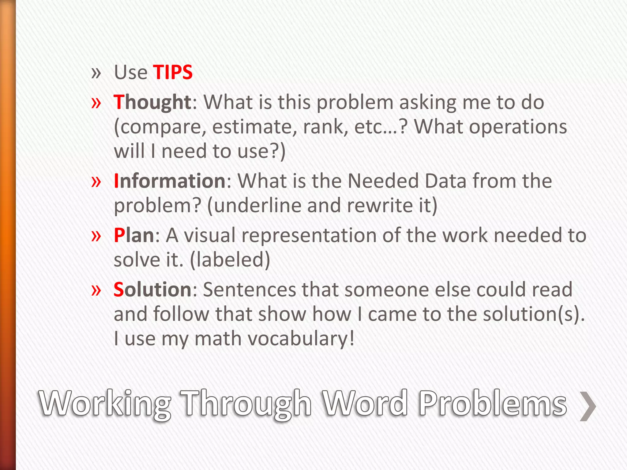» Use TIPS
» Thought: What is this problem asking me to do
  (compare, estimate, rank, etc…? What operations
  will I need to use?)
» Information: What is the Needed Data from the
  problem? (underline and rewrite it)
» Plan: A visual representation of the work needed to
  solve it. (labeled)
» Solution: Sentences that someone else could read
  and follow that show how I came to the solution(s).
  I use my math vocabulary!
 