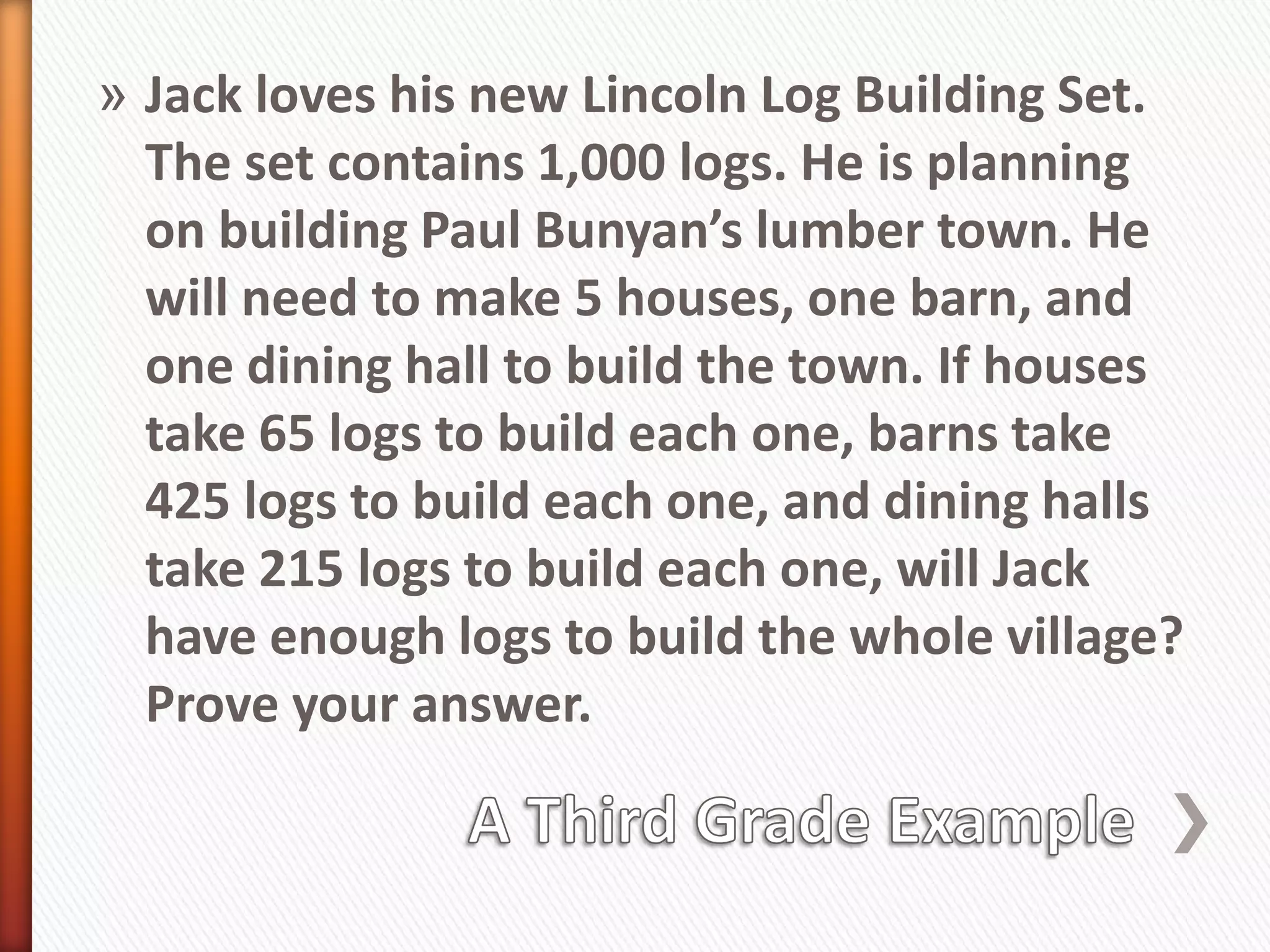 » Jack loves his new Lincoln Log Building Set.
  The set contains 1,000 logs. He is planning
  on building Paul Bunyan’s lumber town. He
  will need to make 5 houses, one barn, and
  one dining hall to build the town. If houses
  take 65 logs to build each one, barns take
  425 logs to build each one, and dining halls
  take 215 logs to build each one, will Jack
  have enough logs to build the whole village?
  Prove your answer.
 