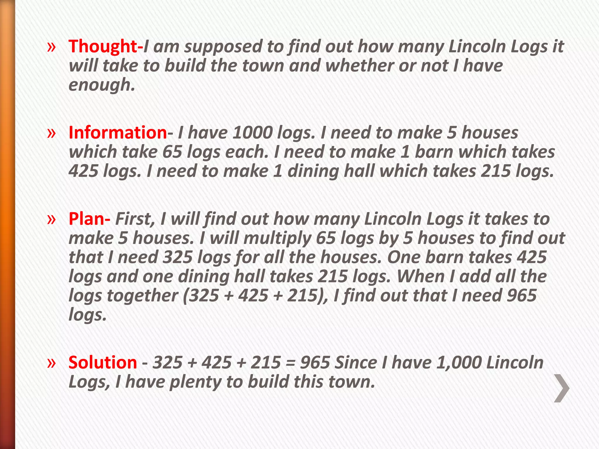 » Thought-I am supposed to find out how many Lincoln Logs it
  will take to build the town and whether or not I have
  enough.

» Information- I have 1000 logs. I need to make 5 houses
  which take 65 logs each. I need to make 1 barn which takes
  425 logs. I need to make 1 dining hall which takes 215 logs.

» Plan- First, I will find out how many Lincoln Logs it takes to
  make 5 houses. I will multiply 65 logs by 5 houses to find out
  that I need 325 logs for all the houses. One barn takes 425
  logs and one dining hall takes 215 logs. When I add all the
  logs together (325 + 425 + 215), I find out that I need 965
  logs.

» Solution - 325 + 425 + 215 = 965 Since I have 1,000 Lincoln
  Logs, I have plenty to build this town.
 
