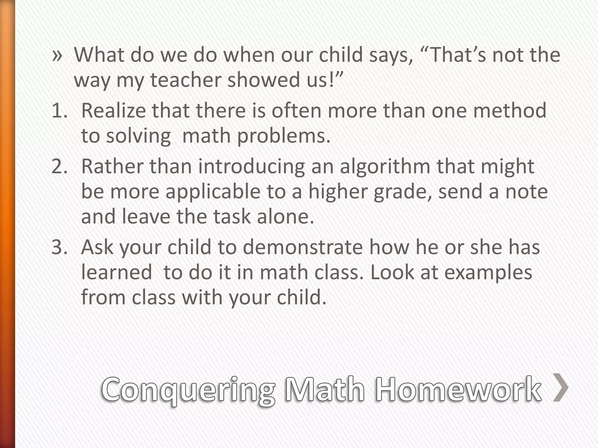 » What do we do when our child says, “That’s not the
  way my teacher showed us!”
1. Realize that there is often more than one method
   to solving math problems.
2. Rather than introducing an algorithm that might
   be more applicable to a higher grade, send a note
   and leave the task alone.
3. Ask your child to demonstrate how he or she has
   learned to do it in math class. Look at examples
   from class with your child.
 