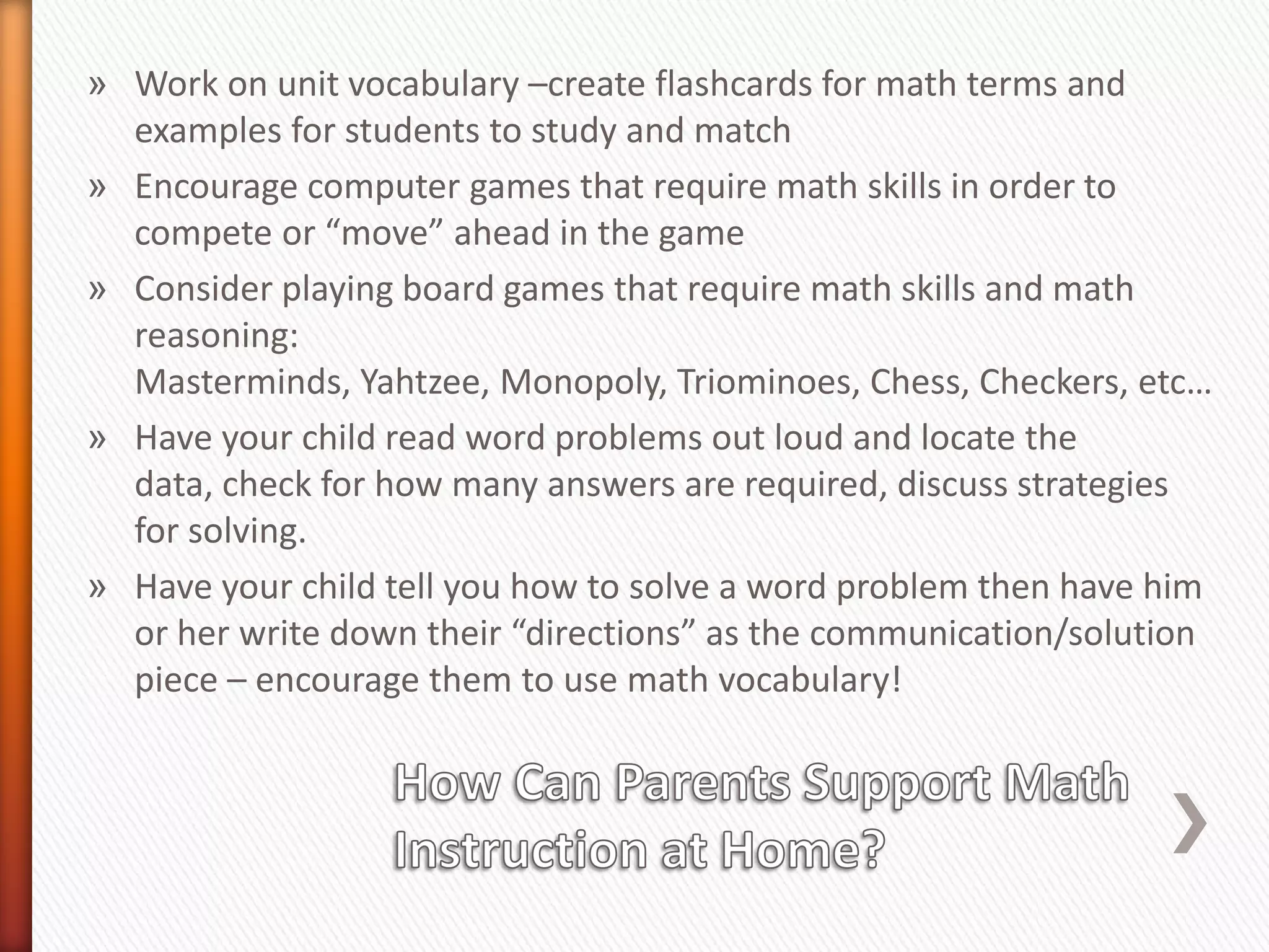 » Work on unit vocabulary –create flashcards for math terms and
  examples for students to study and match
» Encourage computer games that require math skills in order to
  compete or “move” ahead in the game
» Consider playing board games that require math skills and math
  reasoning:
  Masterminds, Yahtzee, Monopoly, Triominoes, Chess, Checkers, etc…
» Have your child read word problems out loud and locate the
  data, check for how many answers are required, discuss strategies
  for solving.
» Have your child tell you how to solve a word problem then have him
  or her write down their “directions” as the communication/solution
  piece – encourage them to use math vocabulary!
 