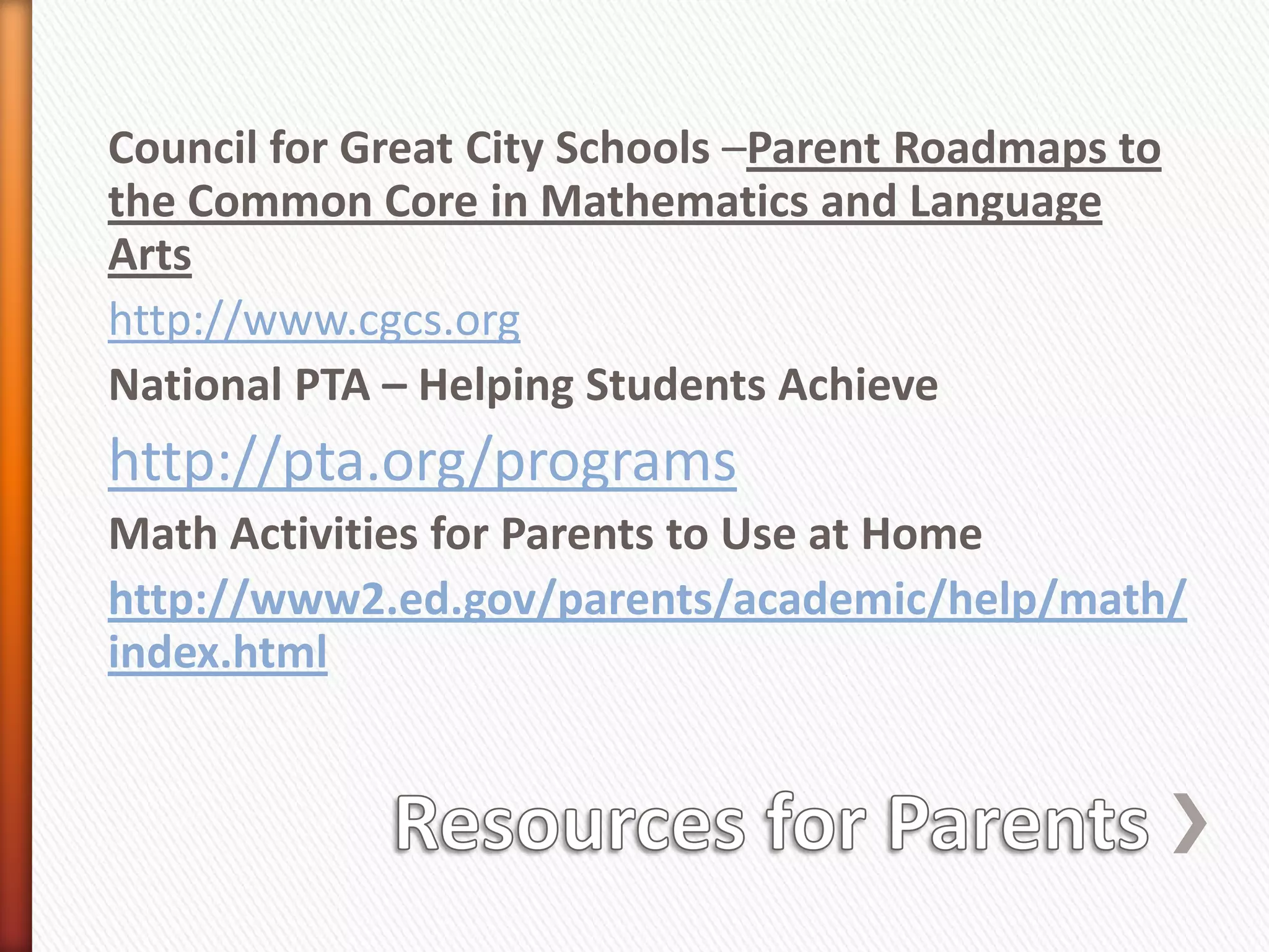 Council for Great City Schools –Parent Roadmaps to
the Common Core in Mathematics and Language
Arts
http://www.cgcs.org
National PTA – Helping Students Achieve
http://pta.org/programs
Math Activities for Parents to Use at Home
http://www2.ed.gov/parents/academic/help/math/
index.html
 