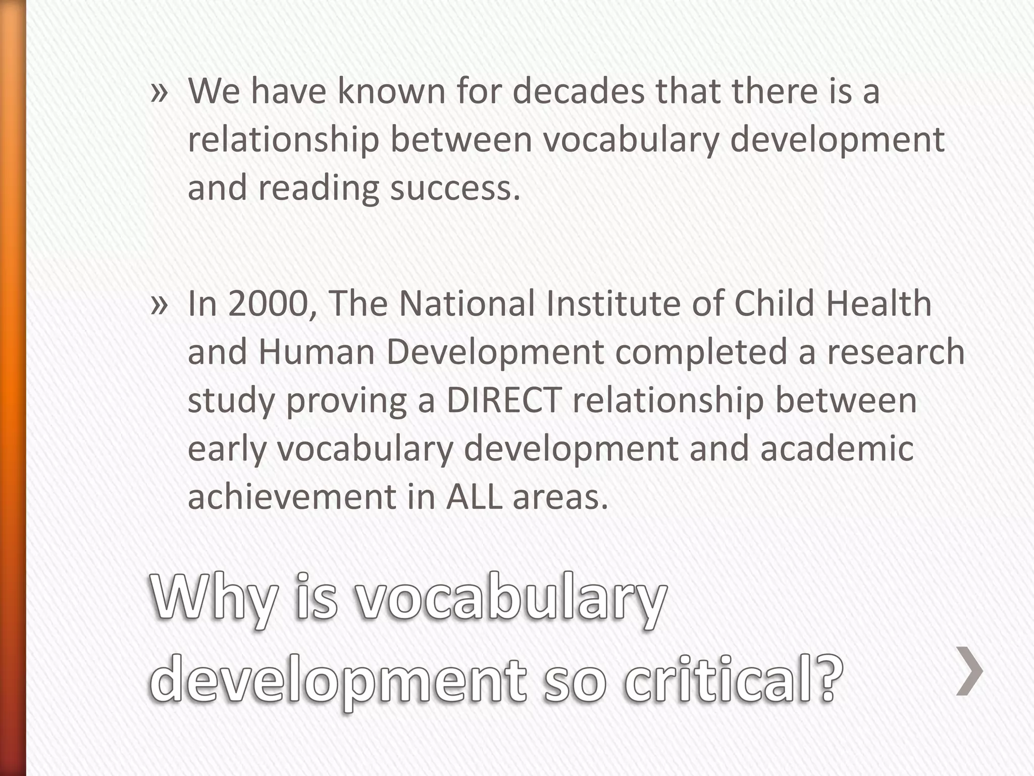 » We have known for decades that there is a
  relationship between vocabulary development
  and reading success.

» In 2000, The National Institute of Child Health
  and Human Development completed a research
  study proving a DIRECT relationship between
  early vocabulary development and academic
  achievement in ALL areas.
 