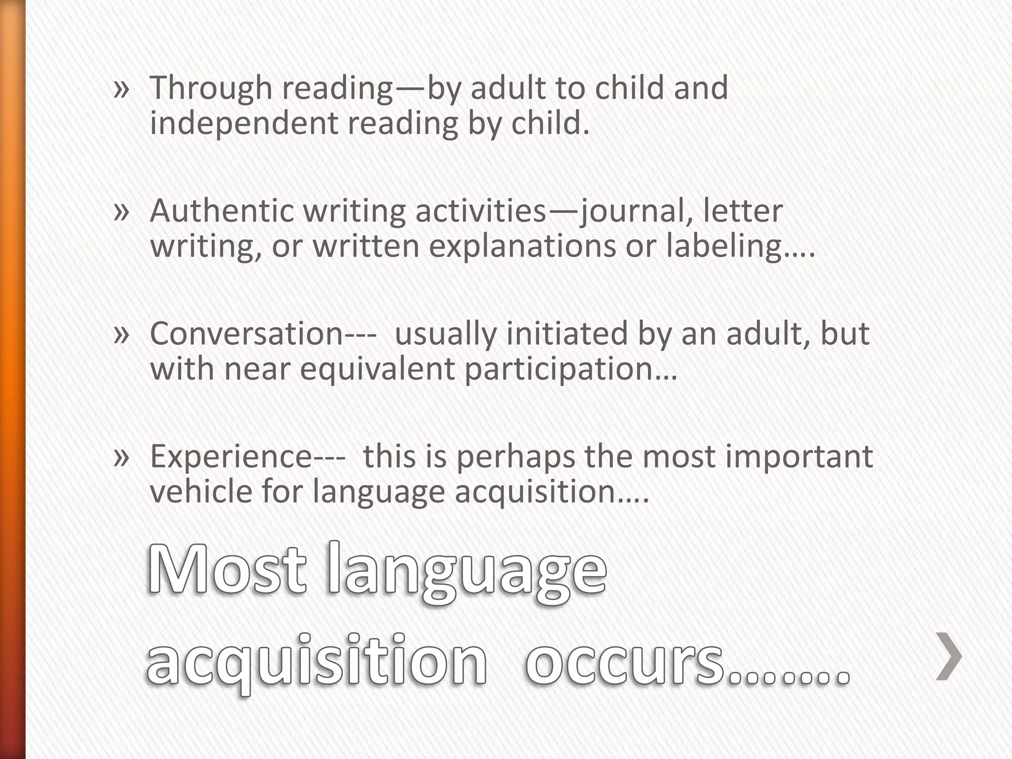 » Through reading—by adult to child and
  independent reading by child.

» Authentic writing activities—journal, letter
  writing, or written explanations or labeling….

» Conversation--- usually initiated by an adult, but
  with near equivalent participation…

» Experience--- this is perhaps the most important
  vehicle for language acquisition….
 