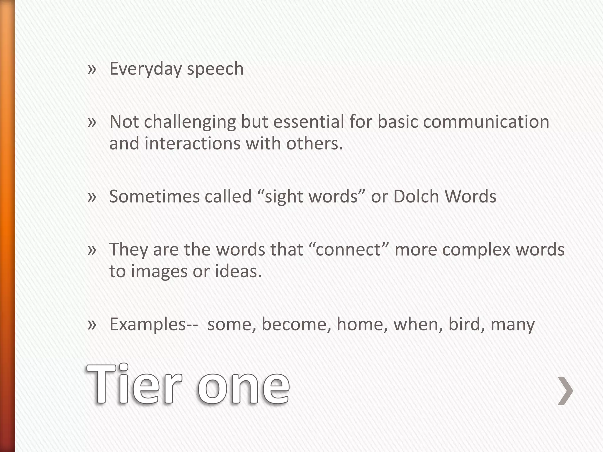 » Everyday speech

» Not challenging but essential for basic communication
  and interactions with others.

» Sometimes called “sight words” or Dolch Words

» They are the words that “connect” more complex words
  to images or ideas.

» Examples-- some, become, home, when, bird, many
 