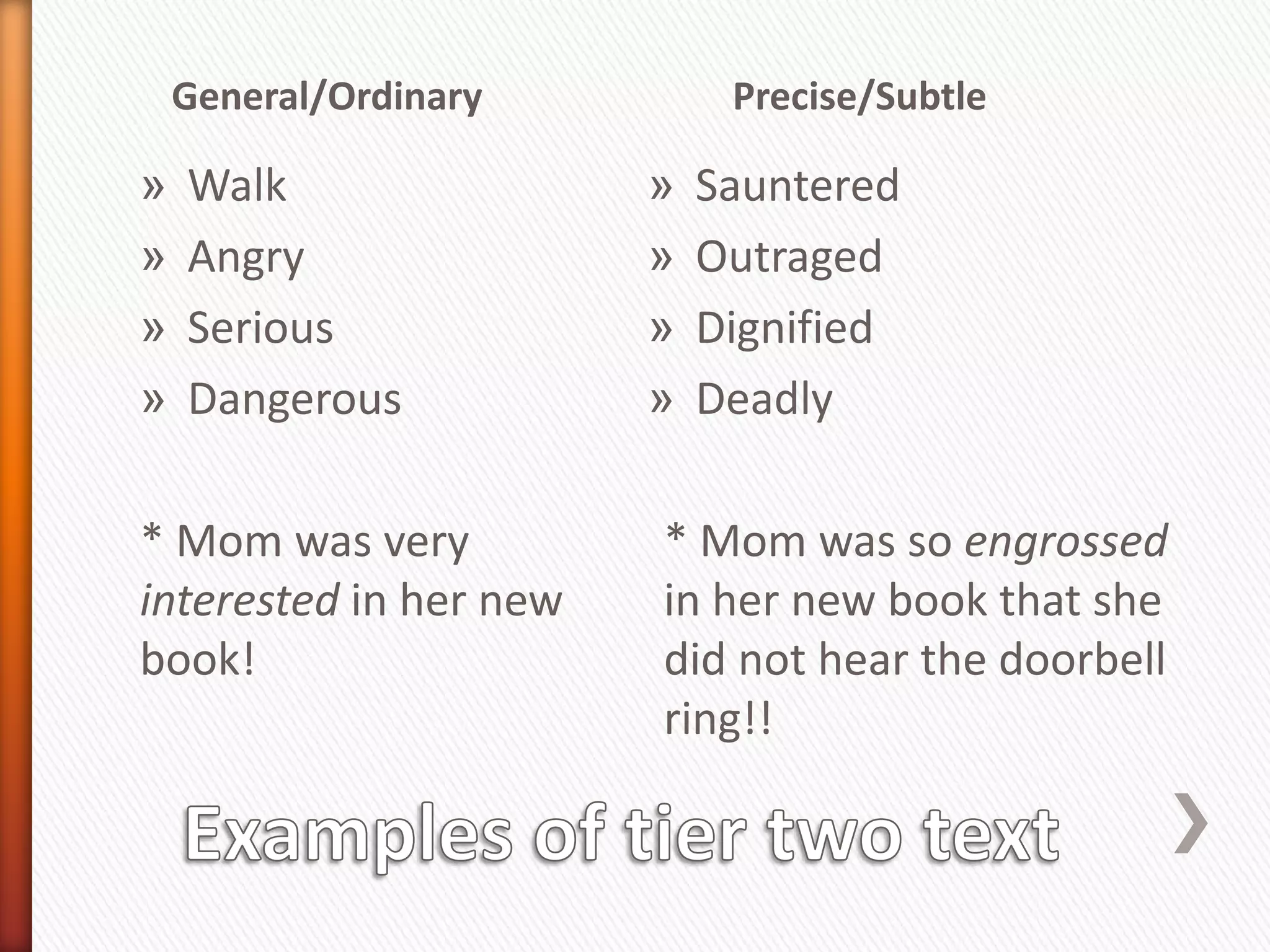 General/Ordinary         Precise/Subtle

»   Walk                »   Sauntered
»   Angry               »   Outraged
»   Serious             »   Dignified
»   Dangerous           »   Deadly

* Mom was very          * Mom was so engrossed
interested in her new   in her new book that she
book!                   did not hear the doorbell
                        ring!!
 