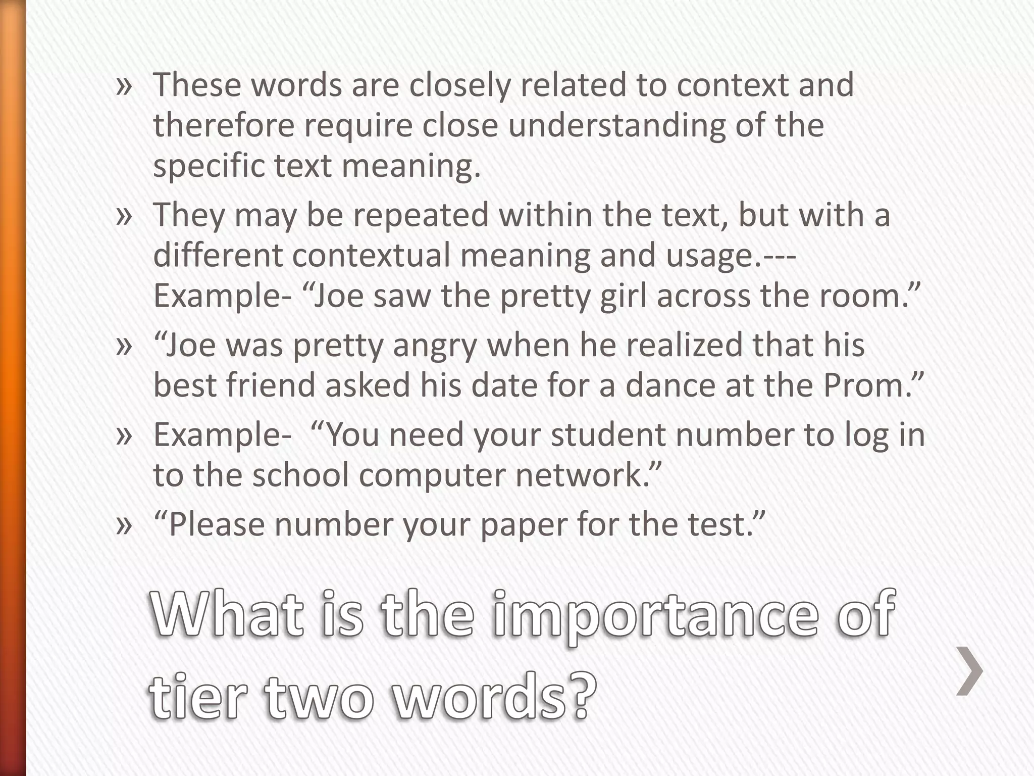 » These words are closely related to context and
  therefore require close understanding of the
  specific text meaning.
» They may be repeated within the text, but with a
  different contextual meaning and usage.---
  Example- “Joe saw the pretty girl across the room.”
» “Joe was pretty angry when he realized that his
  best friend asked his date for a dance at the Prom.”
» Example- “You need your student number to log in
  to the school computer network.”
» “Please number your paper for the test.”
 
