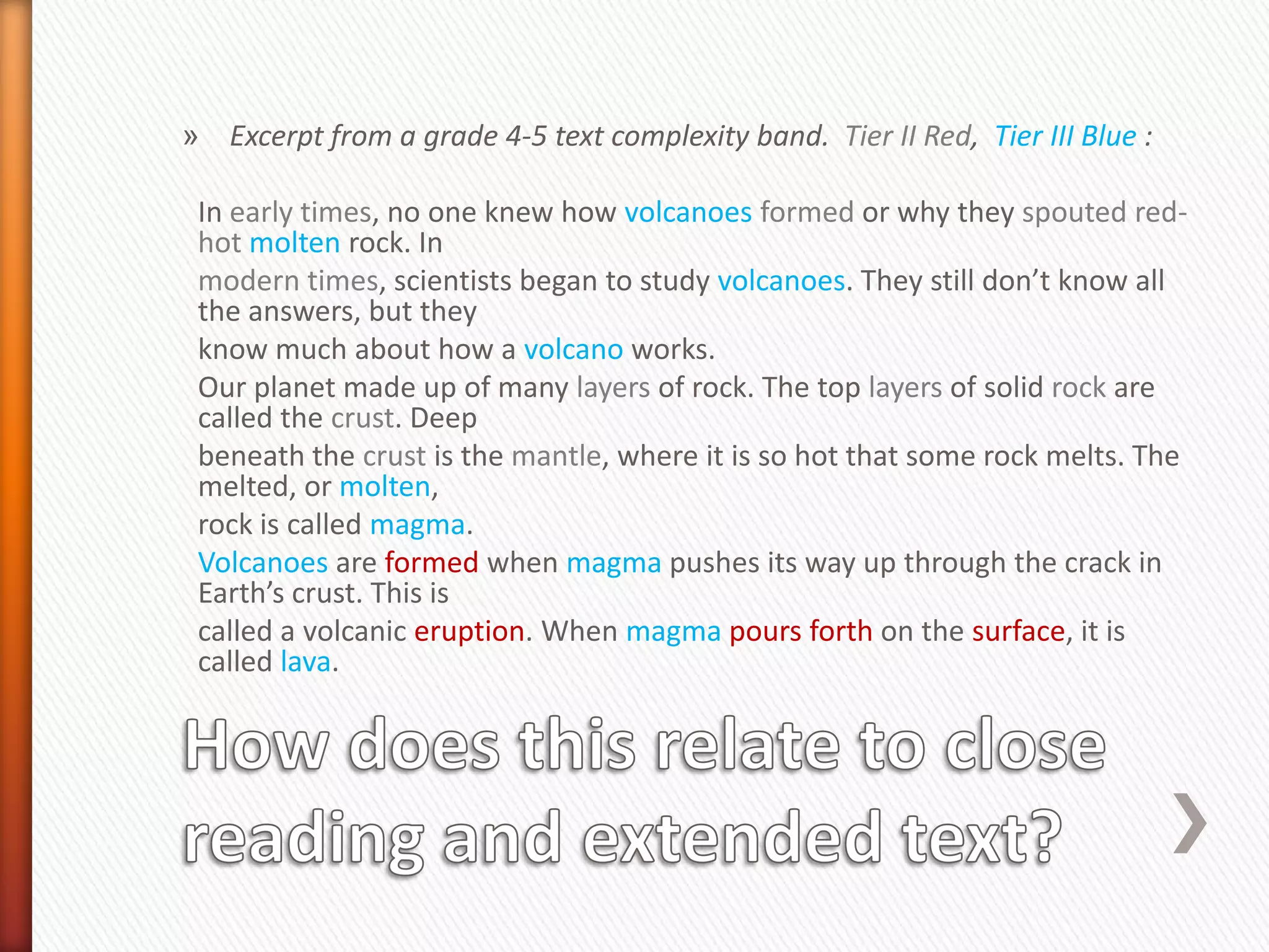 » Excerpt from a grade 4-5 text complexity band. Tier II Red, Tier III Blue :

 In early times, no one knew how volcanoes formed or why they spouted red-
 hot molten rock. In
 modern times, scientists began to study volcanoes. They still don’t know all
 the answers, but they
 know much about how a volcano works.
 Our planet made up of many layers of rock. The top layers of solid rock are
 called the crust. Deep
 beneath the crust is the mantle, where it is so hot that some rock melts. The
 melted, or molten,
 rock is called magma.
 Volcanoes are formed when magma pushes its way up through the crack in
 Earth’s crust. This is
 called a volcanic eruption. When magma pours forth on the surface, it is
 called lava.
 