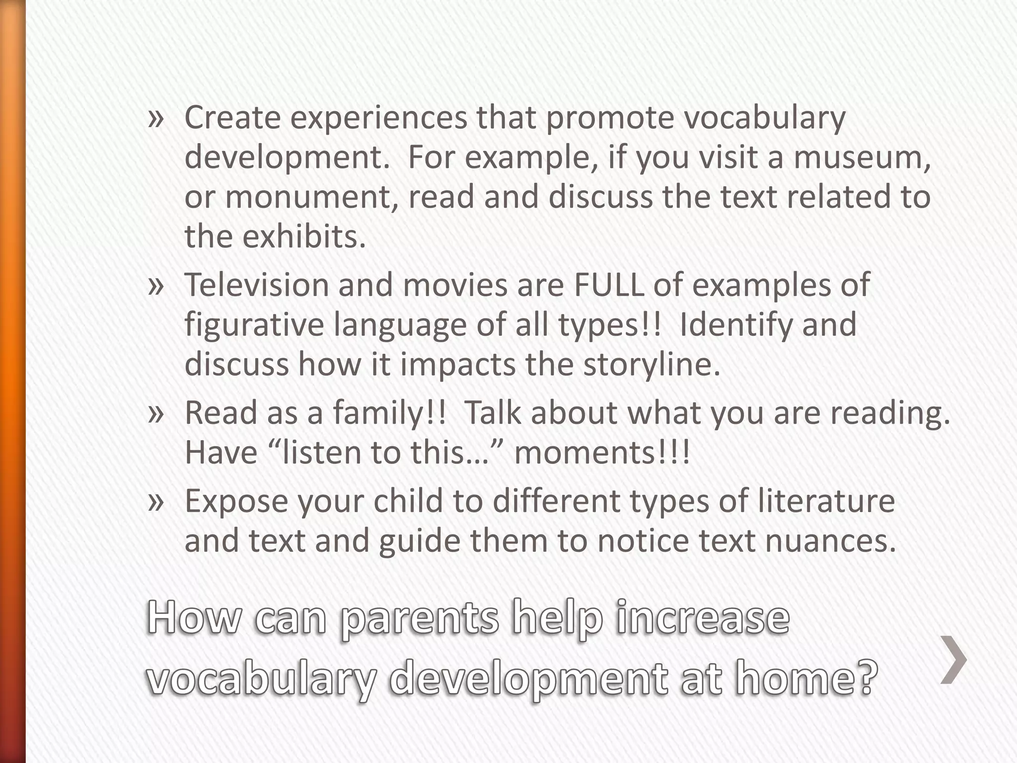 » Create experiences that promote vocabulary
  development. For example, if you visit a museum,
  or monument, read and discuss the text related to
  the exhibits.
» Television and movies are FULL of examples of
  figurative language of all types!! Identify and
  discuss how it impacts the storyline.
» Read as a family!! Talk about what you are reading.
  Have “listen to this…” moments!!!
» Expose your child to different types of literature
  and text and guide them to notice text nuances.
 