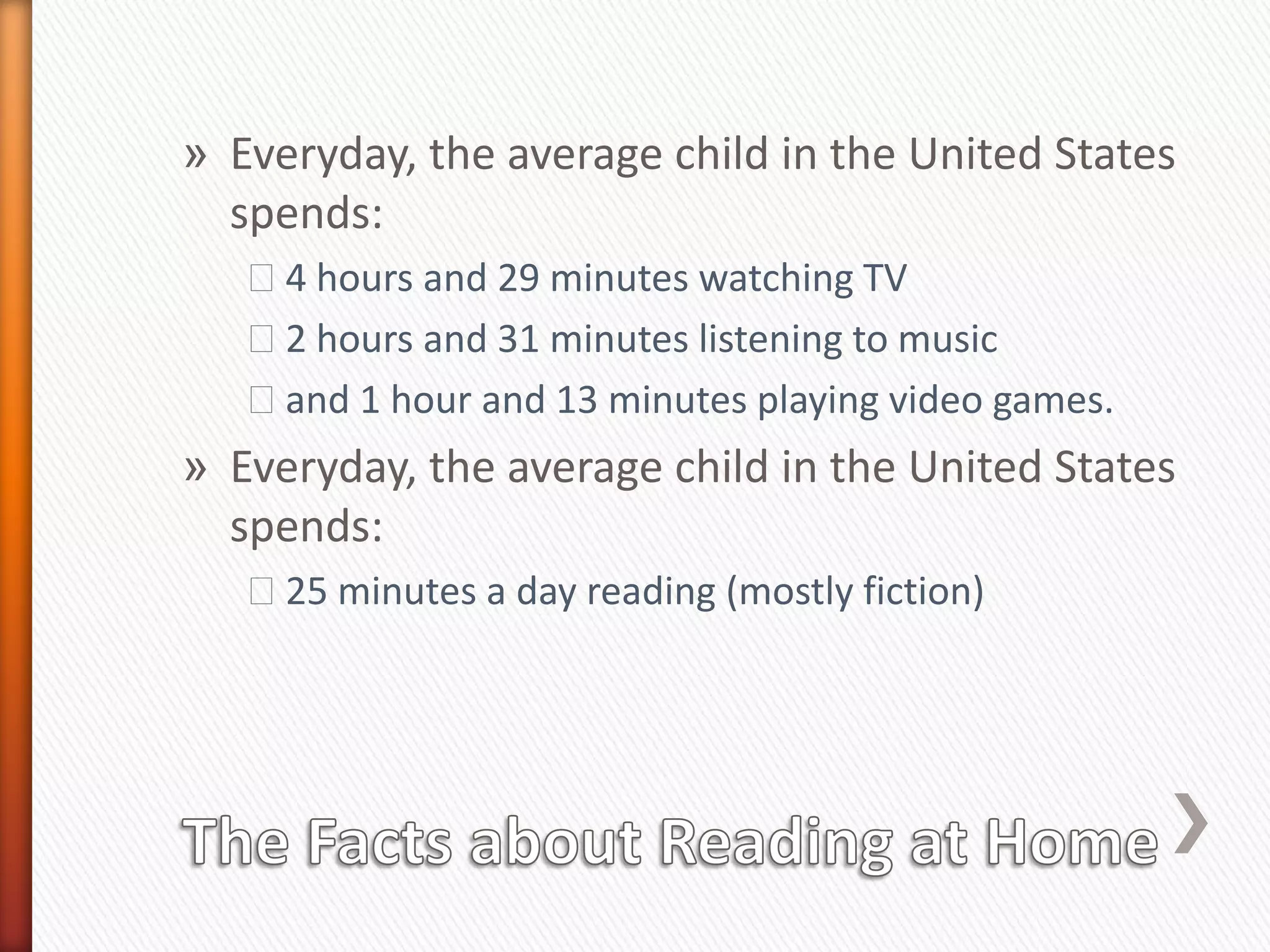 » Everyday, the average child in the United States
  spends:
   ˃4 hours and 29 minutes watching TV
   ˃2 hours and 31 minutes listening to music
   ˃and 1 hour and 13 minutes playing video games.
» Everyday, the average child in the United States
  spends:
   ˃25 minutes a day reading (mostly fiction)
 