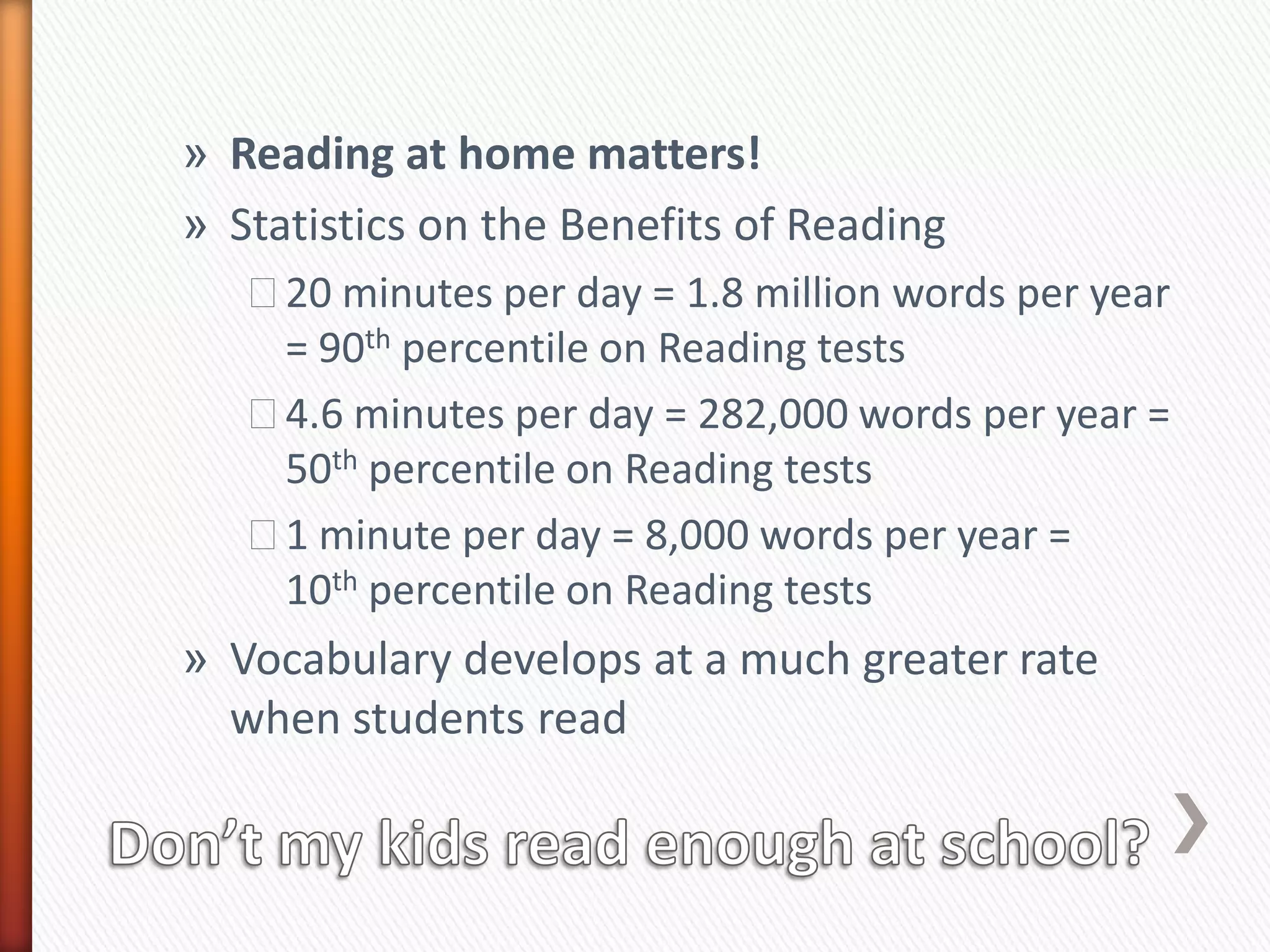 » Reading at home matters!
» Statistics on the Benefits of Reading
   ˃20 minutes per day = 1.8 million words per year
    = 90th percentile on Reading tests
   ˃4.6 minutes per day = 282,000 words per year =
    50th percentile on Reading tests
   ˃1 minute per day = 8,000 words per year =
    10th percentile on Reading tests
» Vocabulary develops at a much greater rate
  when students read
 