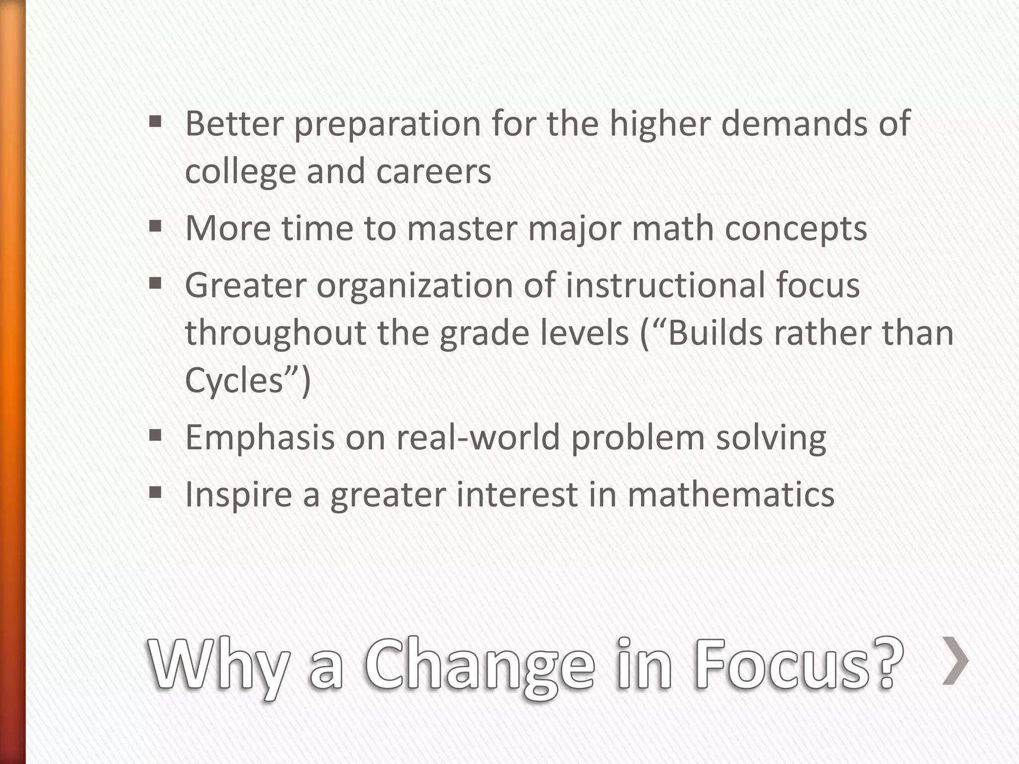  Better preparation for the higher demands of
  college and careers
 More time to master major math concepts
 Greater organization of instructional focus
  throughout the grade levels (“Builds rather than
  Cycles”)
 Emphasis on real-world problem solving
 Inspire a greater interest in mathematics
 