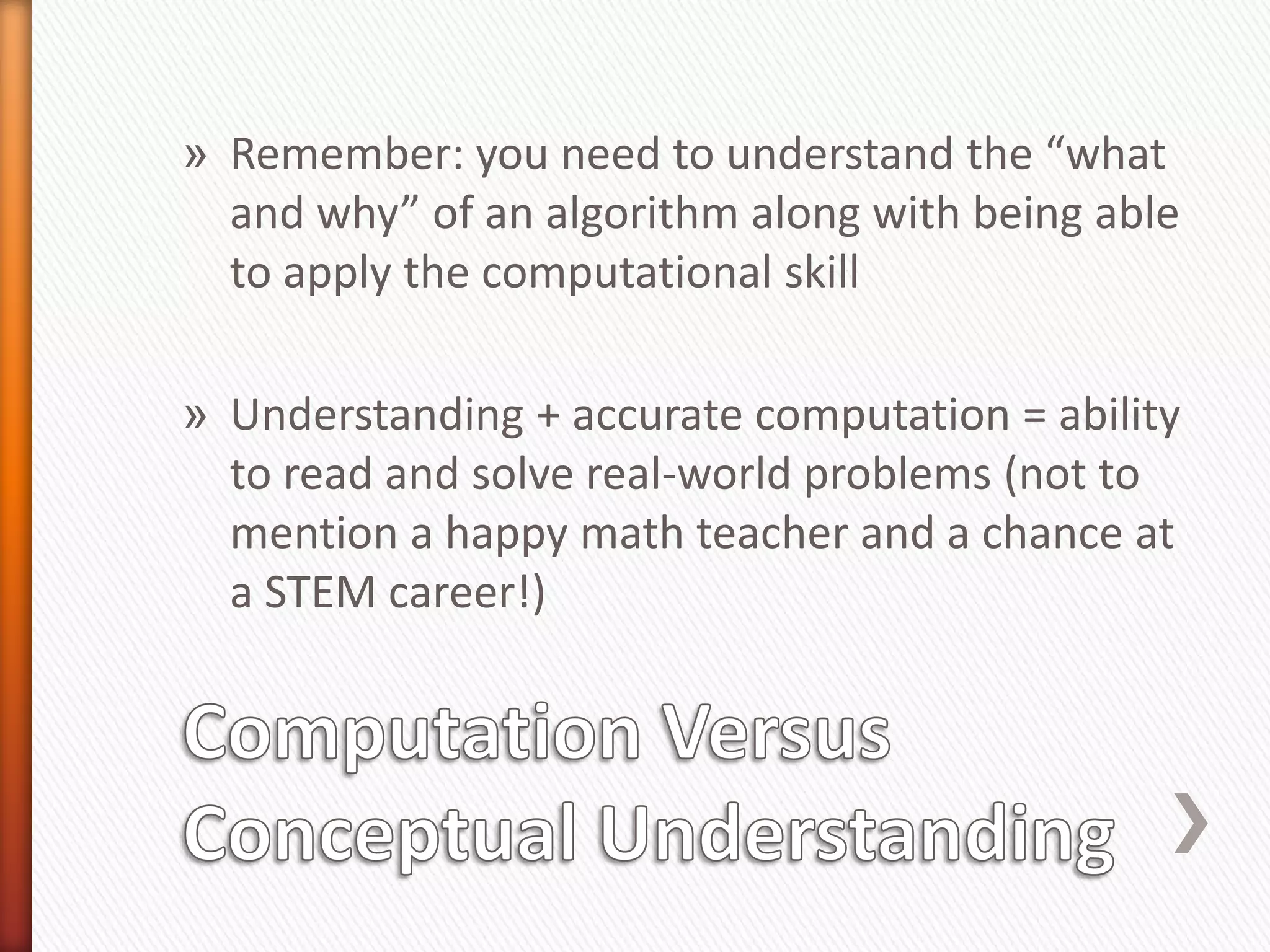 » Remember: you need to understand the “what
  and why” of an algorithm along with being able
  to apply the computational skill

» Understanding + accurate computation = ability
  to read and solve real-world problems (not to
  mention a happy math teacher and a chance at
  a STEM career!)
 
