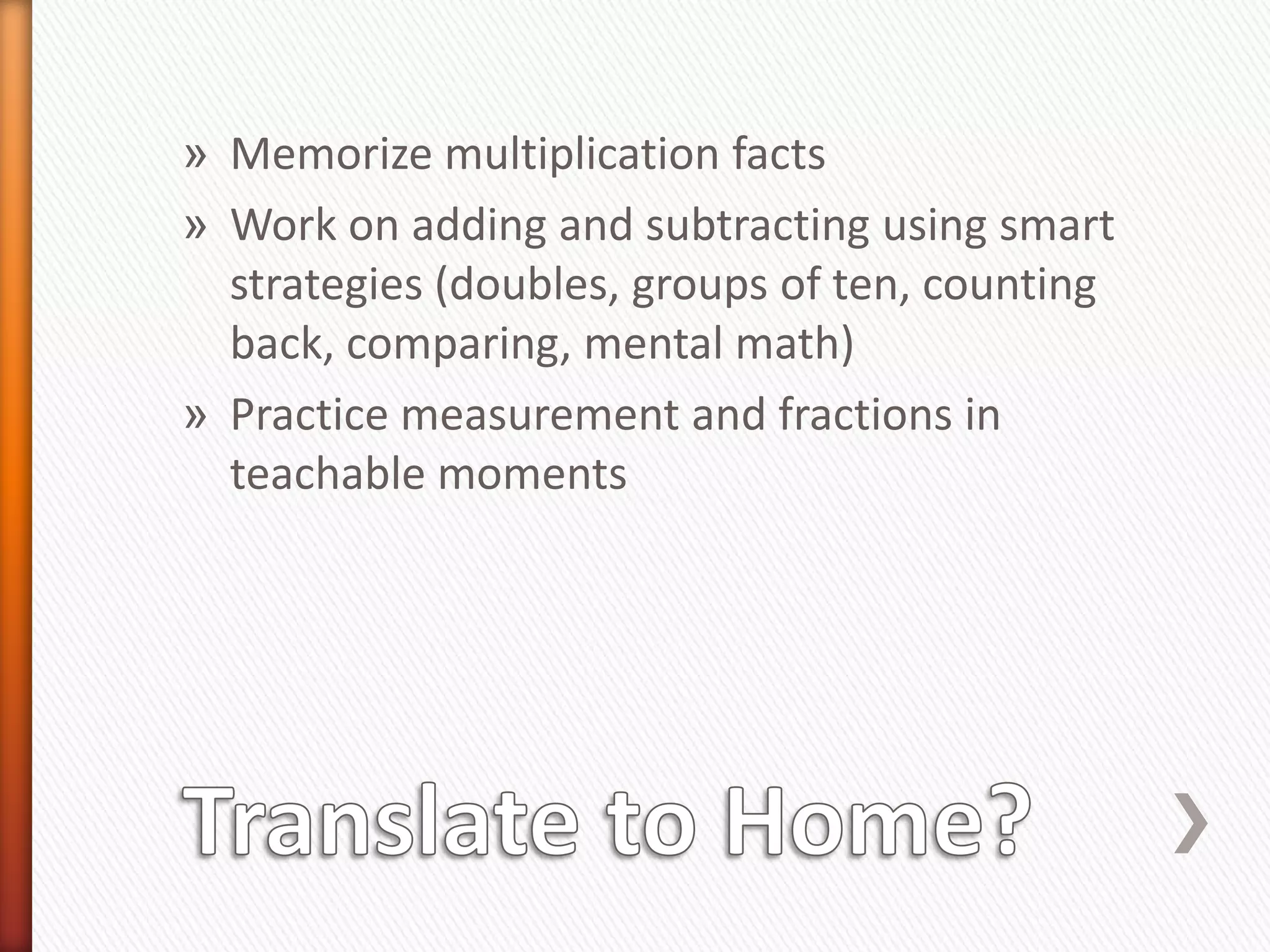 » Memorize multiplication facts
» Work on adding and subtracting using smart
  strategies (doubles, groups of ten, counting
  back, comparing, mental math)
» Practice measurement and fractions in
  teachable moments
 