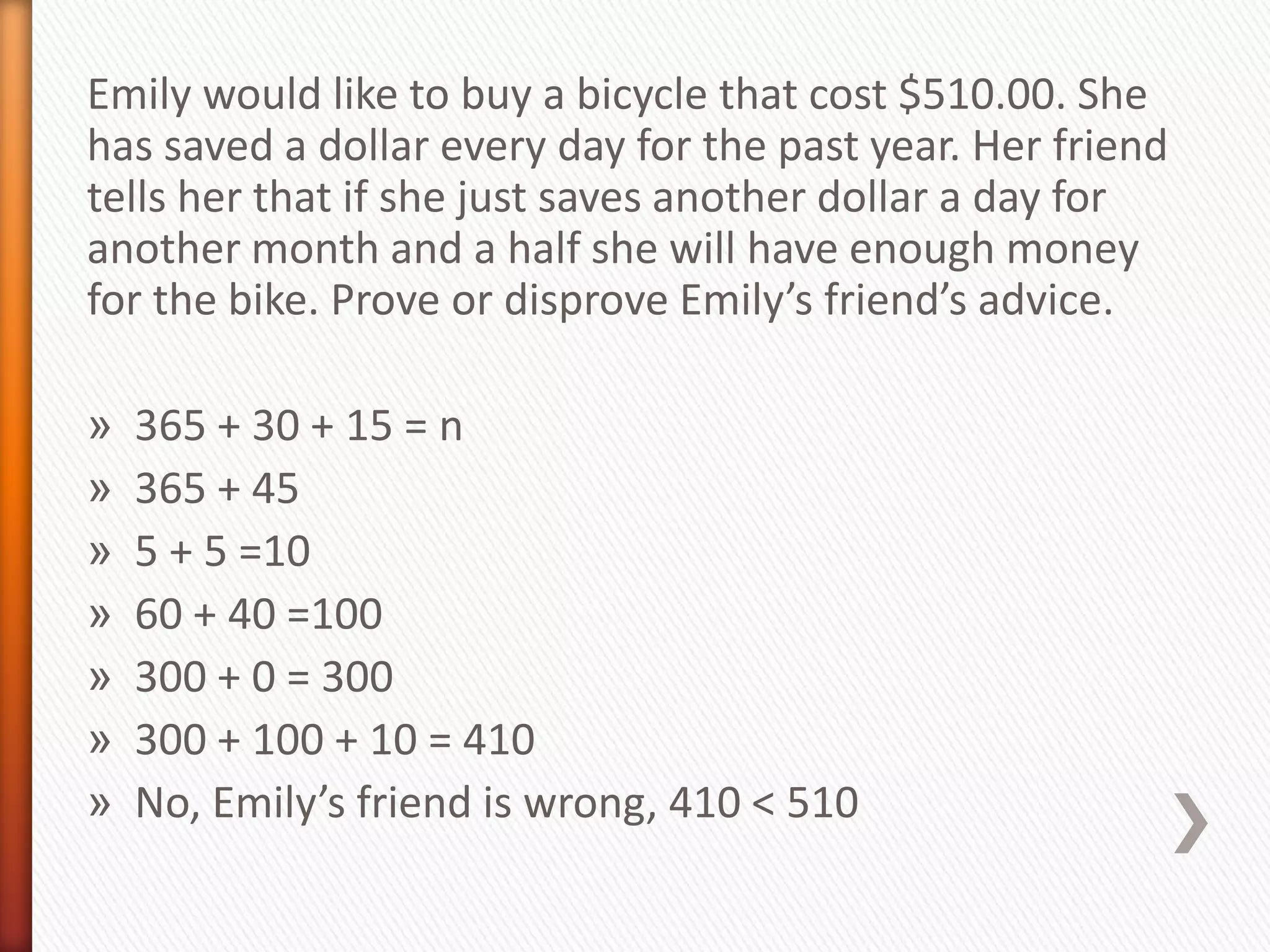 Emily would like to buy a bicycle that cost $510.00. She
has saved a dollar every day for the past year. Her friend
tells her that if she just saves another dollar a day for
another month and a half she will have enough money
for the bike. Prove or disprove Emily’s friend’s advice.

»   365 + 30 + 15 = n
»   365 + 45
»   5 + 5 =10
»   60 + 40 =100
»   300 + 0 = 300
»   300 + 100 + 10 = 410
»   No, Emily’s friend is wrong, 410 < 510
 