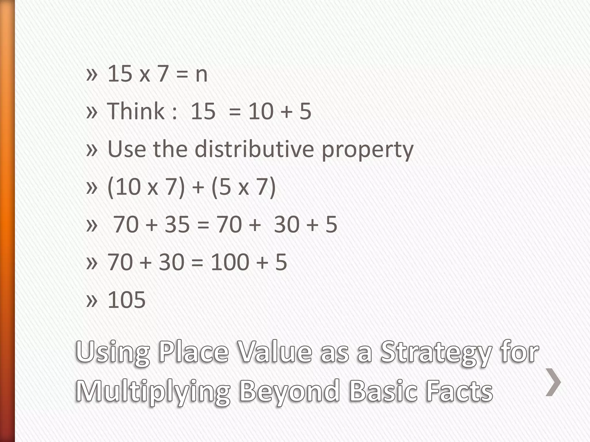 » 15 x 7 = n
» Think : 15 = 10 + 5
» Use the distributive property
» (10 x 7) + (5 x 7)
» 70 + 35 = 70 + 30 + 5
» 70 + 30 = 100 + 5
» 105
 