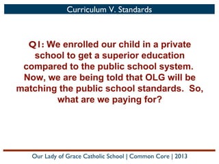 Curriculum V. Standards

Q1: We enrolled our child in a private
school to get a superior education
compared to the public school system.
Now, we are being told that OLG will be
matching the public school standards. So,
what are we paying for?

Our Lady of Grace Catholic School | Common Core | 2013

 