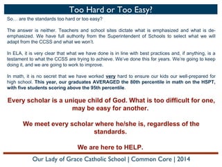 Too Hard or Too Easy?
So… are the standards too hard or too easy?
The answer is neither. Teachers and school sites dictate what is emphasized and what is deemphasized. We have full authority from the Superintendent of Schools to select what we will
adapt from the CCSS and what we won’t.
In ELA, it is very clear that what we have done is in line with best practices and, if anything, is a
testament to what the CCSS are trying to achieve. We’ve done this for years. We’re going to keep
doing it, and we are going to work to improve.
In math, it is no secret that we have worked very hard to ensure our kids our well-prepared for
high school. This year, our graduates AVERAGED the 80th percentile in math on the HSPT,
with five students scoring above the 95th percentile.

Every scholar is a unique child of God. What is too difficult for one,
may be easy for another.
We meet every scholar where he/she is, regardless of the
standards.
We are here to HELP.
Our Lady of Grace Catholic School | Common Core | 2014

 