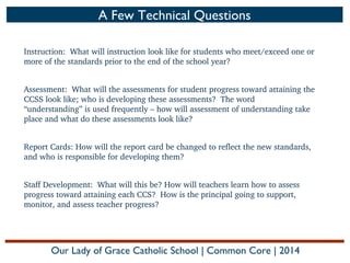 A Few Technical Questions
Instruction:  What will instruction look like for students who meet/exceed one or 
more of the standards prior to the end of the school year?
 
Assessment:  What will the assessments for student progress toward attaining the 
CCSS look like; who is developing these assessments?  The word 
“understanding” is used frequently – how will assessment of understanding take 
place and what do these assessments look like?
 
Report Cards: How will the report card be changed to reflect the new standards, 
and who is responsible for developing them?
Staff Development:  What will this be? How will teachers learn how to assess 
progress toward attaining each CCS?  How is the principal going to support, 
monitor, and assess teacher progress?

Our Lady of Grace Catholic School | Common Core | 2014

 