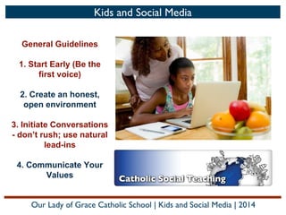 Kids and Social Media
General Guidelines
1. Start Early (Be the
first voice)
2. Create an honest,
open environment
3. Initiate Conversations
- don’t rush; use natural
lead-ins
4. Communicate Your
Values
Our Lady of Grace Catholic School | Kids and Social Media | 2014

 
