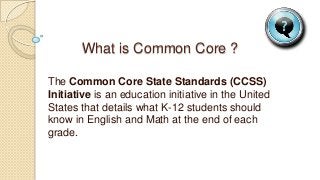 What is Common Core ?
The Common Core State Standards (CCSS)
Initiative is an education initiative in the United
States that details what K-12 students should
know in English and Math at the end of each
grade.
 