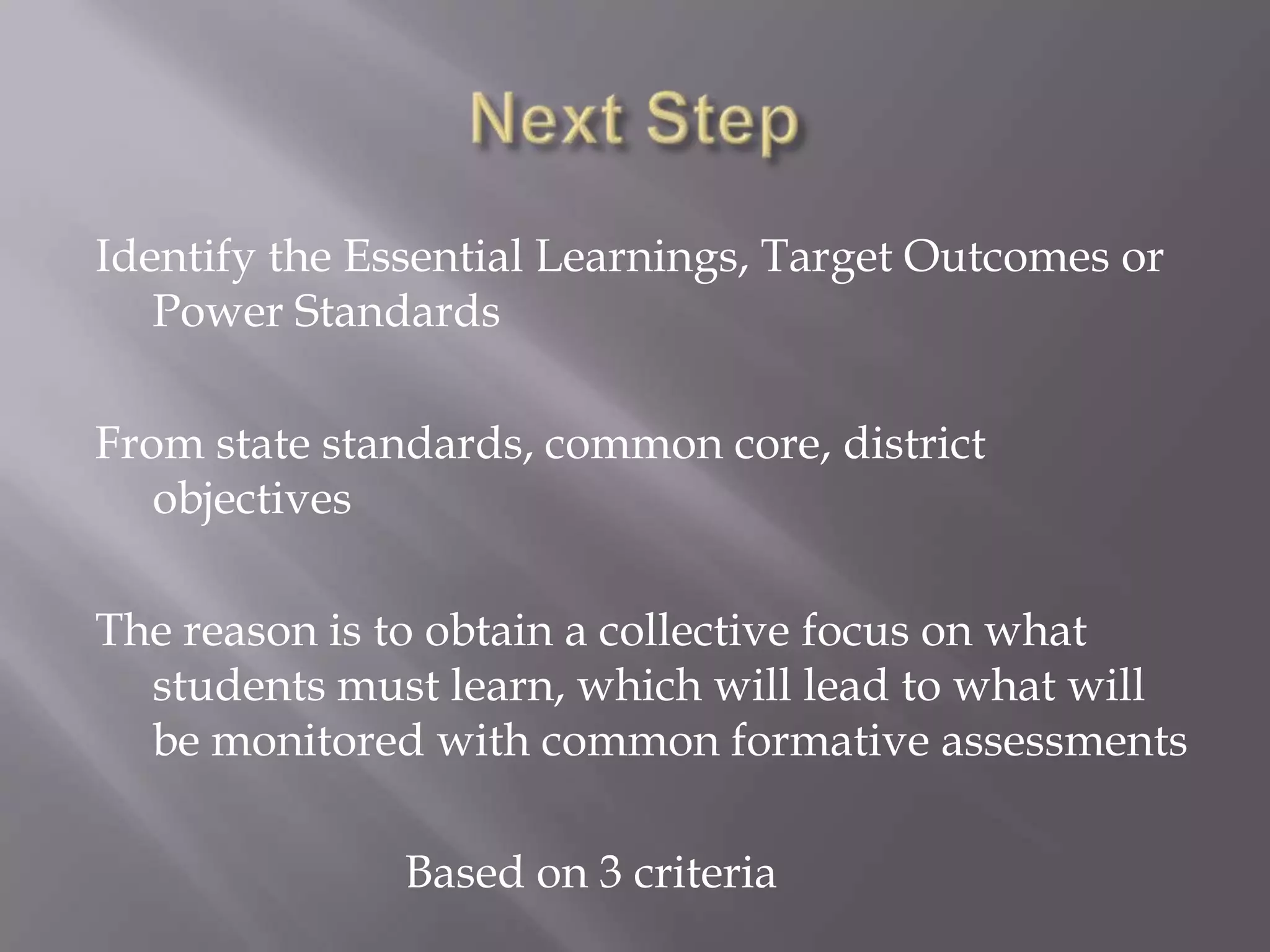 Identify the Essential Learnings, Target Outcomes or
   Power Standards

From state standards, common core, district
   objectives

The reason is to obtain a collective focus on what
  students must learn, which will lead to what will
  be monitored with common formative assessments

               Based on 3 criteria
 