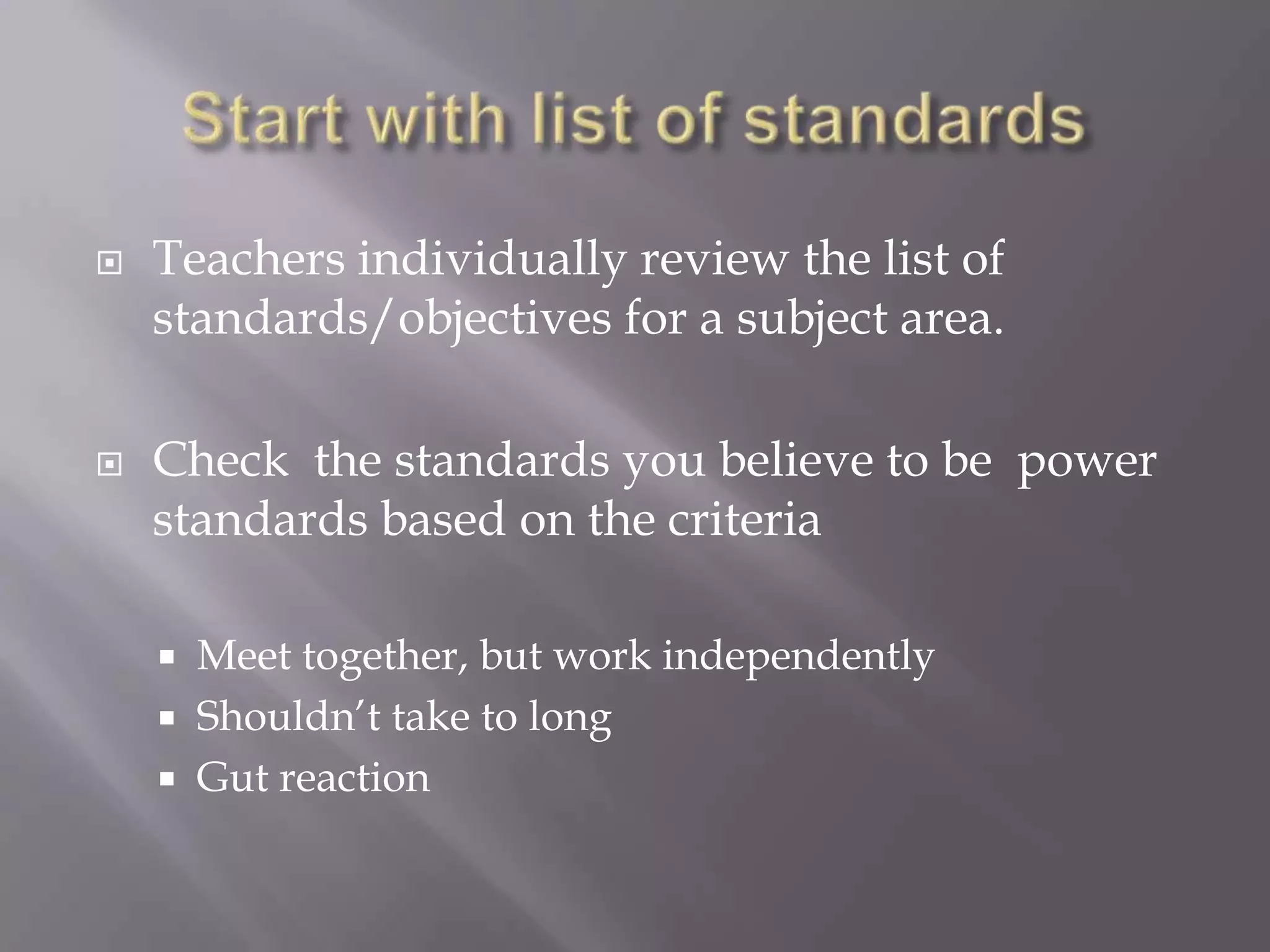    Teachers individually review the list of
    standards/objectives for a subject area.

   Check the standards you believe to be power
    standards based on the criteria

     Meet together, but work independently
     Shouldn’t take to long
     Gut reaction
 