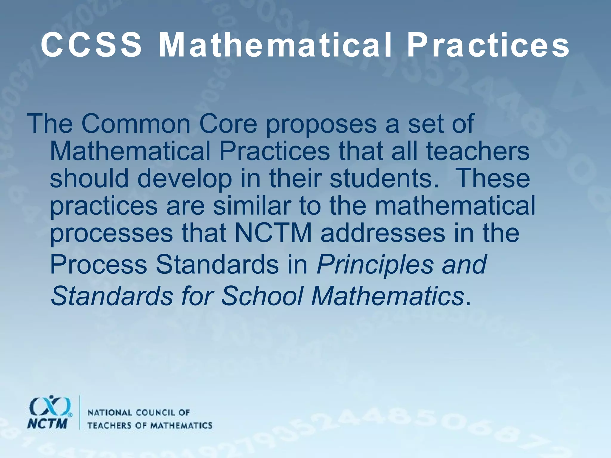 CCSS Mathematical Practices The Common Core proposes a set of Mathematical Practices that all teachers should develop in their students.  These practices are similar to the mathematical processes that NCTM addresses in the Process Standards in  Principles and Standards for School Mathematics . 