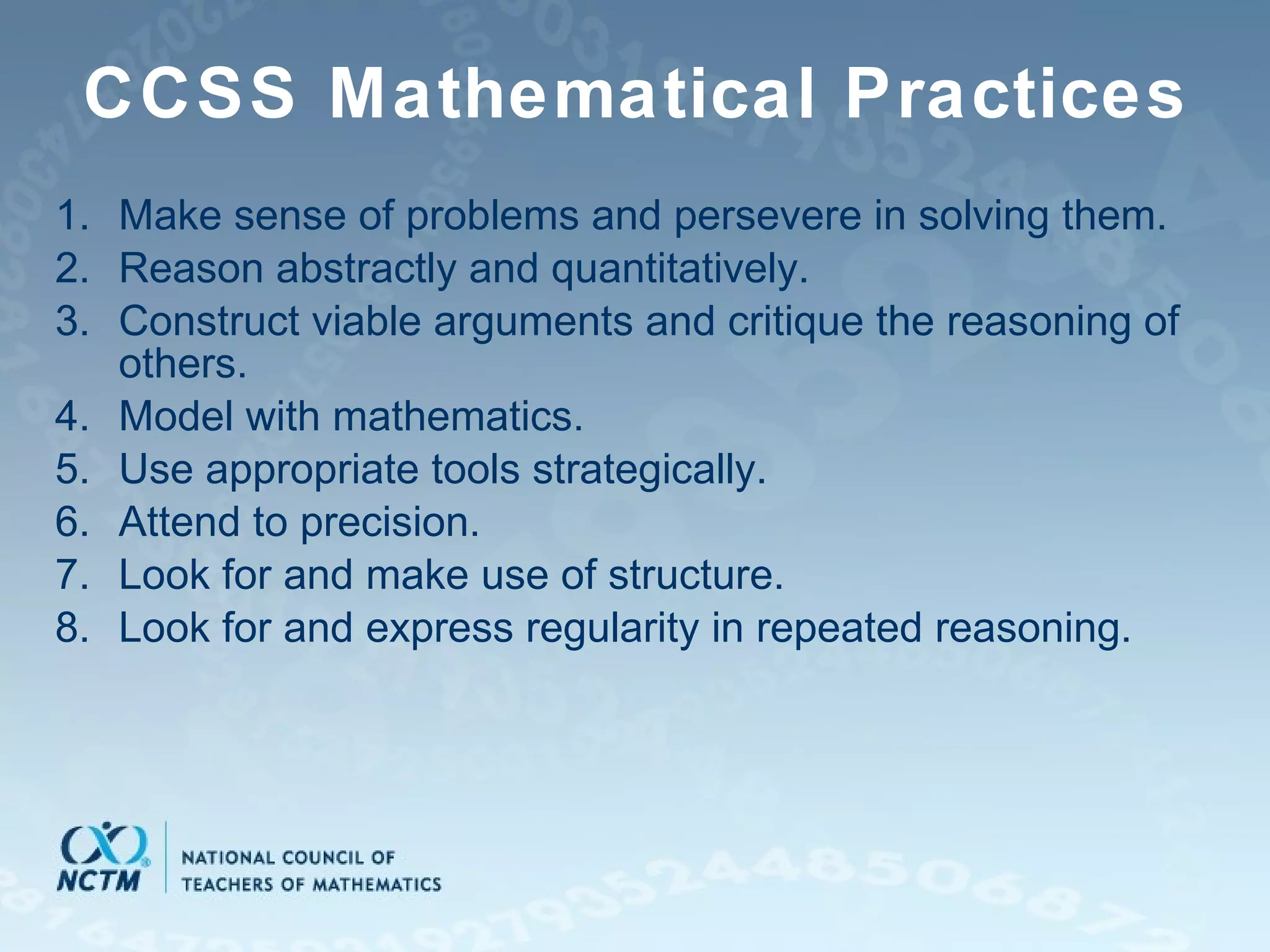 CCSS Mathematical Practices Make sense of problems and persevere in solving them. Reason abstractly and quantitatively. Construct viable arguments and critique the reasoning of others. Model with mathematics. Use appropriate tools strategically. Attend to precision. Look for and make use of structure. Look for and express regularity in repeated reasoning.  