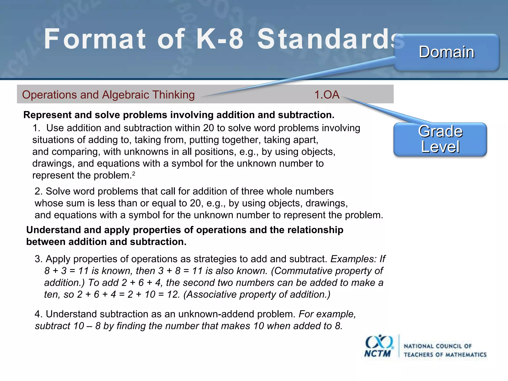 Format of K-8 Standards Operations and Algebraic Thinking  1.OA Represent and solve problems involving addition and subtraction. 1.  Use addition and subtraction within 20 to solve word problems involving situations of adding to, taking from, putting together, taking apart, and comparing, with unknowns in all positions, e.g., by using objects, drawings, and equations with a symbol for the unknown number to represent the problem. 2 2. Solve word problems that call for addition of three whole numbers whose sum is less than or equal to 20, e.g., by using objects, drawings, and equations with a symbol for the unknown number to represent the problem. Understand and apply properties of operations and the relationship between addition and subtraction. 3. Apply properties of operations as strategies to add and subtract.  Examples: If 8 + 3 = 11 is known, then 3 + 8 = 11 is also known. (Commutative property of addition.) To add 2 + 6 + 4, the second two numbers can be added to make a ten, so 2 + 6 + 4 = 2 + 10 = 12. (Associative property of addition.)  4. Understand subtraction as an unknown-addend problem.  For example, subtract 10 – 8 by finding the number that makes 10 when added to 8. Grade Level Domain 