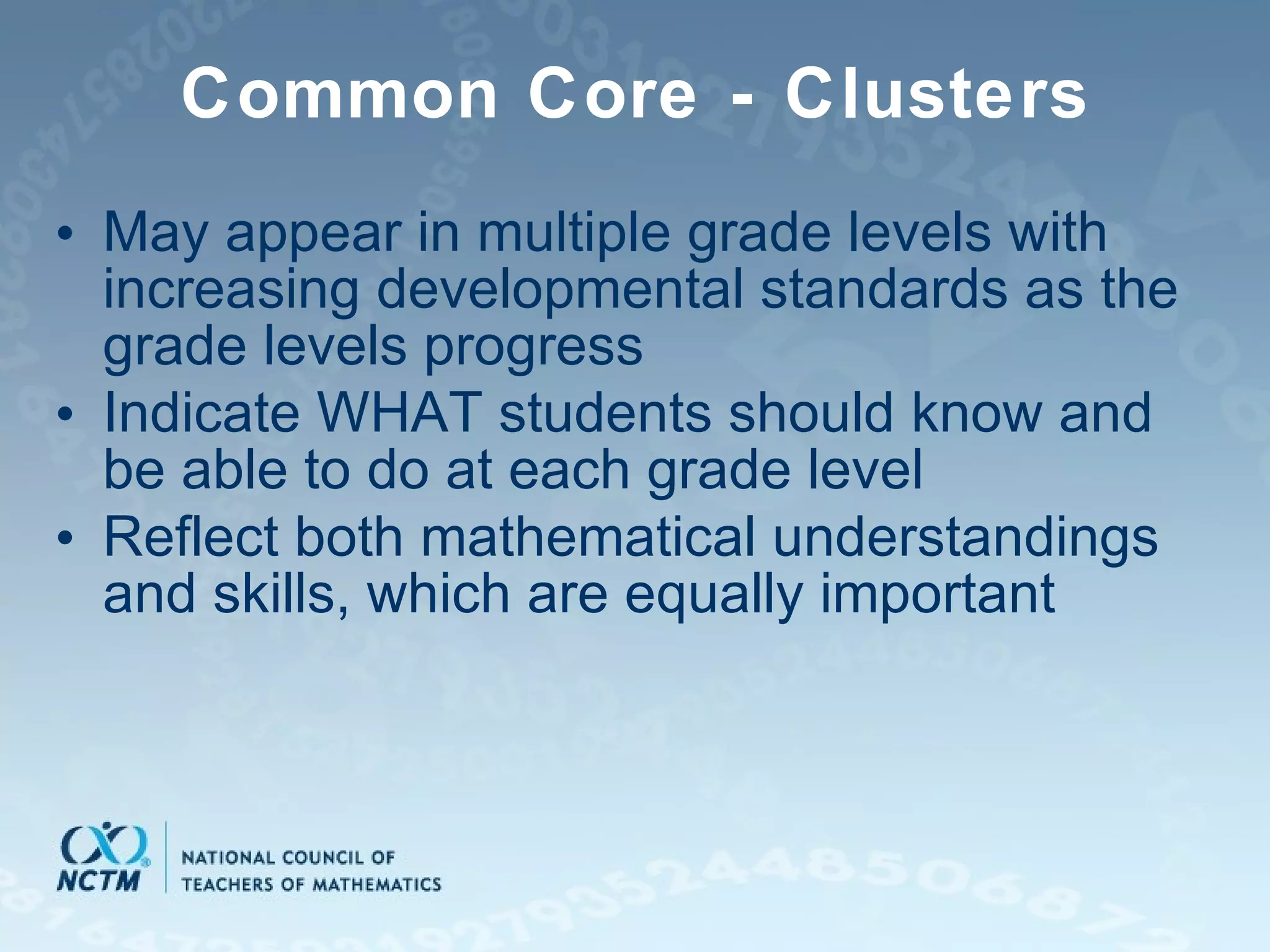 Common Core - Clusters May appear in multiple grade levels with increasing developmental standards as the grade levels progress Indicate WHAT students should know and be able to do at each grade level Reflect both mathematical understandings and skills, which are equally important 