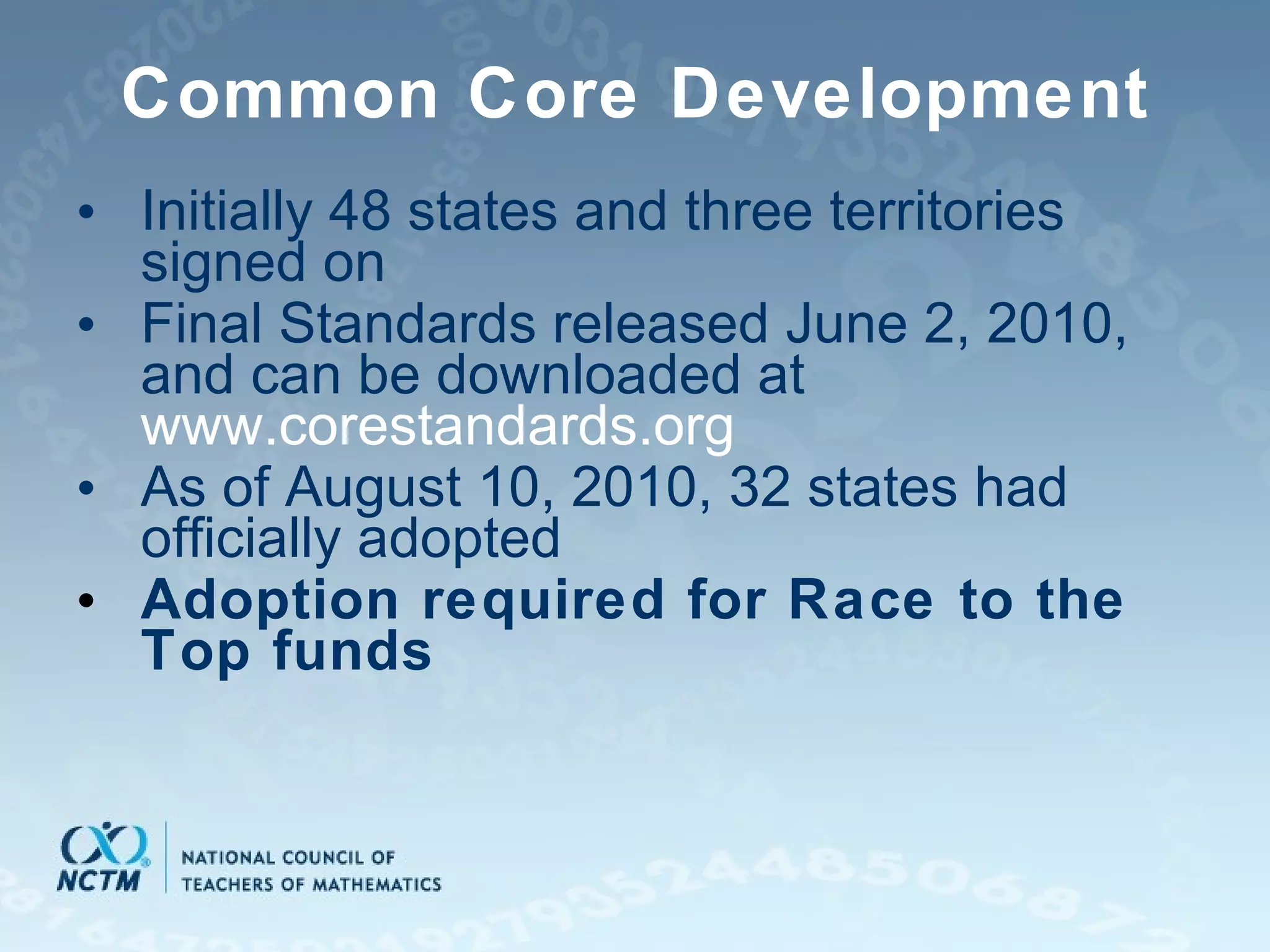 Common Core Development Initially 48 states and three territories signed on Final Standards released June 2, 2010, and can be downloaded at  www.corestandards.org As of August 10, 2010, 32 states had officially adopted Adoption required for Race to the Top funds 
