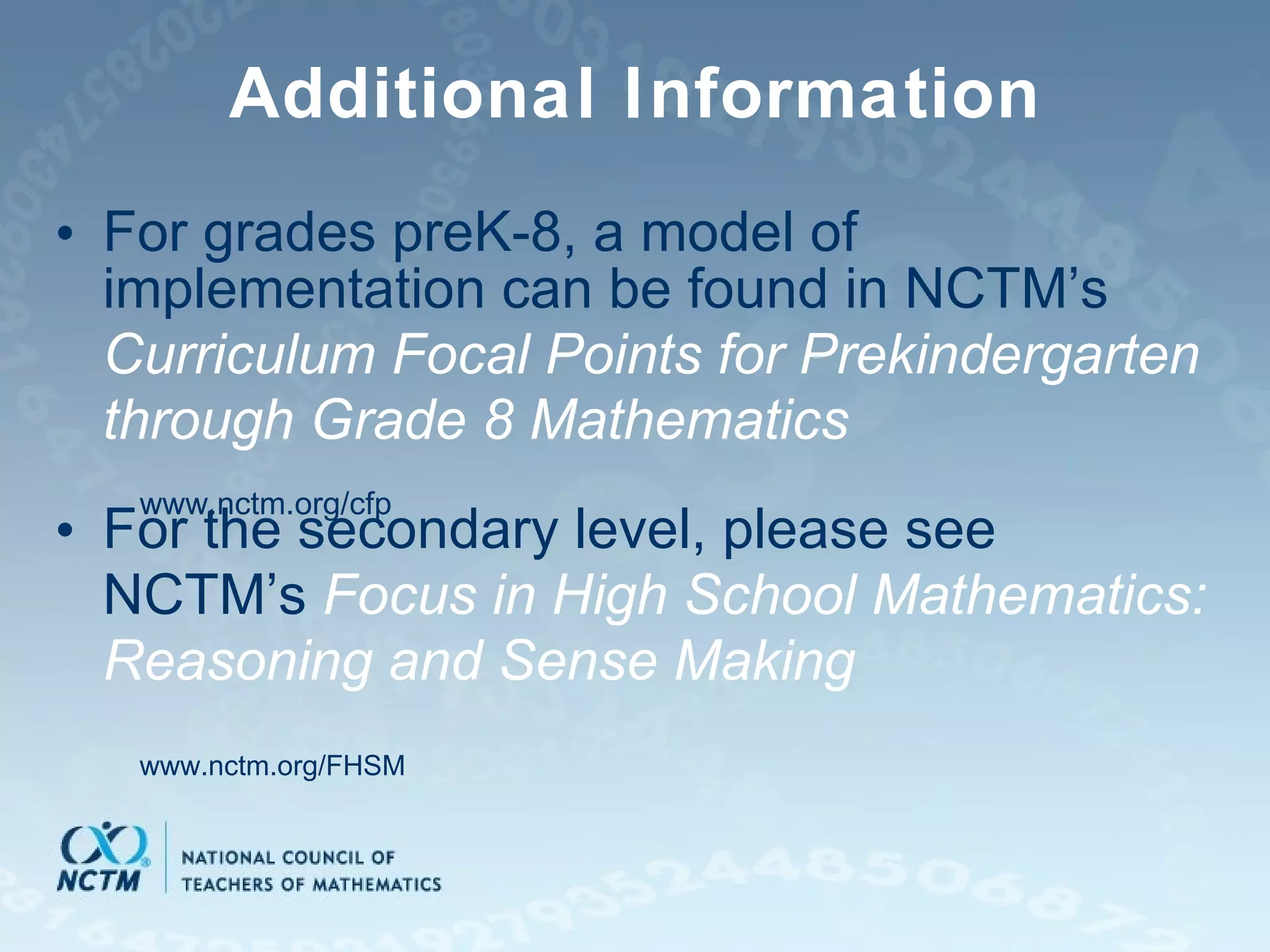 Additional Information For grades preK-8, a model of implementation can be found in NCTM’s  Curriculum Focal Points for Prekindergarten through Grade 8 Mathematics For the secondary level, please see NCTM’s  Focus in High School Mathematics: Reasoning and Sense Making www.nctm.org/cfp www.nctm.org/FHSM 