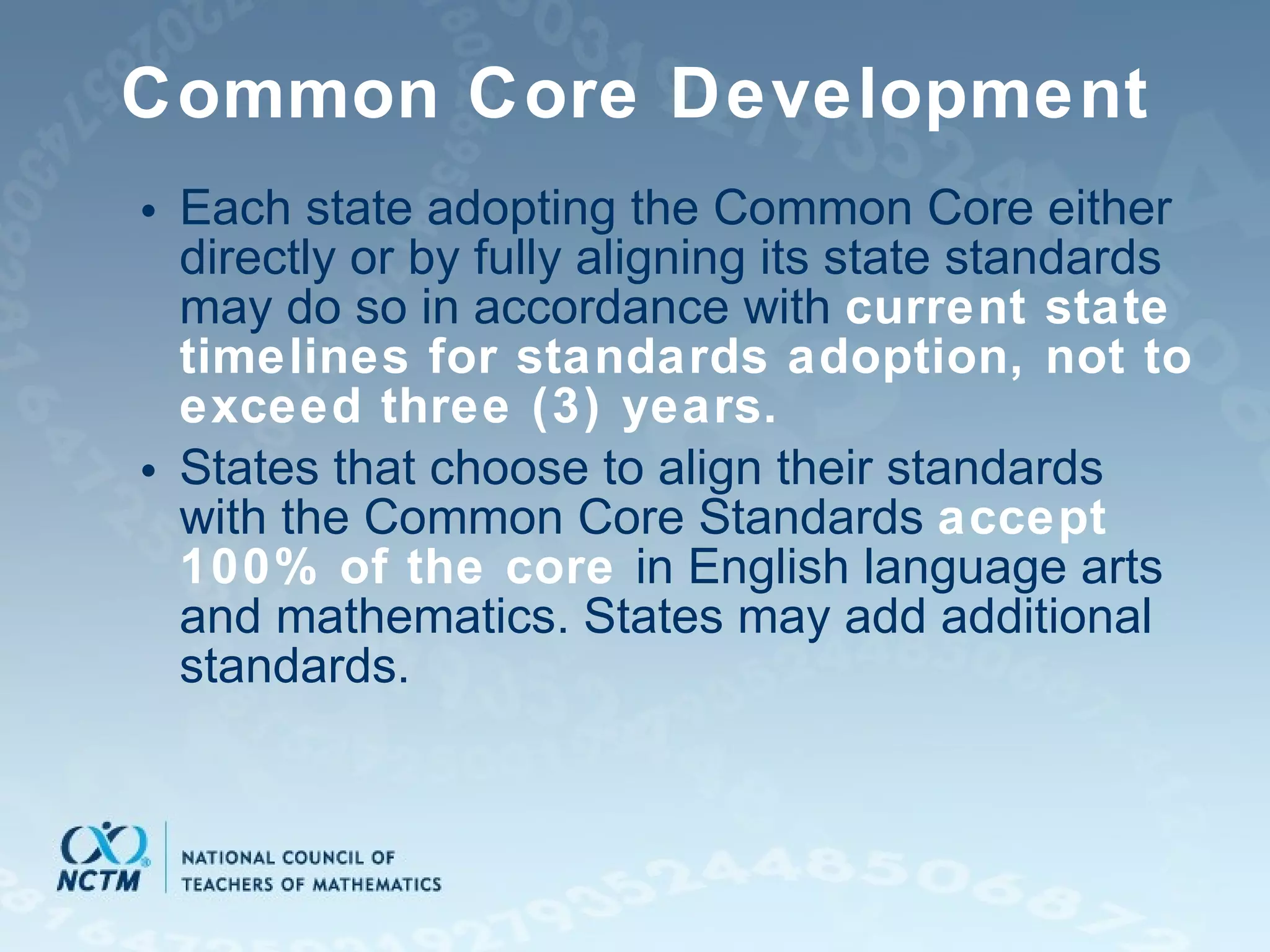 Common Core Development Each state adopting the Common Core either directly or by fully aligning its state standards may do so in accordance with  current state timelines for standards adoption, not to exceed three (3) years. States that choose to align their standards with the Common Core Standards  accept 100% of the core   in English language arts and mathematics. States may add additional standards. 